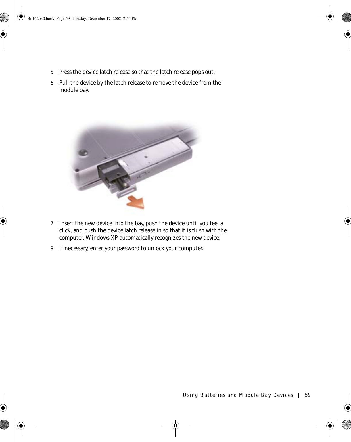 Using Batteries and Module Bay Devices 595Press the device latch release so that the latch release pops out.6Pull the device by the latch release to remove the device from the module bay.7Insert the new device into the bay, push the device until you feel a click, and push the device latch release in so that it is flush with the computer. Windows XP automatically recognizes the new device.8If necessary, enter your password to unlock your computer.4n142bk0.book  Page 59  Tuesday, December 17, 2002  2:54 PM