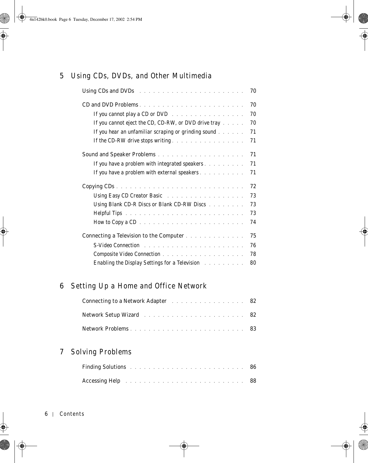 6Contents5Using CDs, DVDs, and Other MultimediaUsing CDs and DVDs  . . . . . . . . . . . . . . . . . . . . . . .   70CD and DVD Problems . . . . . . . . . . . . . . . . . . . . . . .   70If you cannot play a CD or DVD  . . . . . . . . . . . . . . . .   70If you cannot eject the CD, CD-RW, or DVD drive tray . . . . .   70If you hear an unfamiliar scraping or grinding sound . . . . . .   71If the CD-RW drive stops writing . . . . . . . . . . . . . . . .   71Sound and Speaker Problems . . . . . . . . . . . . . . . . . . .   71If you have a problem with integrated speakers . . . . . . . . .   71If you have a problem with external speakers . . . . . . . . . .   71Copying CDs . . . . . . . . . . . . . . . . . . . . . . . . . . . .   72Using Easy CD Creator Basic  . . . . . . . . . . . . . . . . .   73Using Blank CD-R Discs or Blank CD-RW Discs . . . . . . . .   73Helpful Tips  . . . . . . . . . . . . . . . . . . . . . . . . . .   73How to Copy a CD . . . . . . . . . . . . . . . . . . . . . . .   74Connecting a Television to the Computer . . . . . . . . . . . . .   75S-Video Connection  . . . . . . . . . . . . . . . . . . . . . .   76Composite Video Connection . . . . . . . . . . . . . . . . . .   78Enabling the Display Settings for a Television  . . . . . . . . .   806Setting Up a Home and Office NetworkConnecting to a Network Adapter  . . . . . . . . . . . . . . . .   82Network Setup Wizard  . . . . . . . . . . . . . . . . . . . . . .   82Network Problems . . . . . . . . . . . . . . . . . . . . . . . . .   837Solving ProblemsFinding Solutions  . . . . . . . . . . . . . . . . . . . . . . . . .   86Accessing Help  . . . . . . . . . . . . . . . . . . . . . . . . . .   884n142bk0.book  Page 6  Tuesday, December 17, 2002  2:54 PM