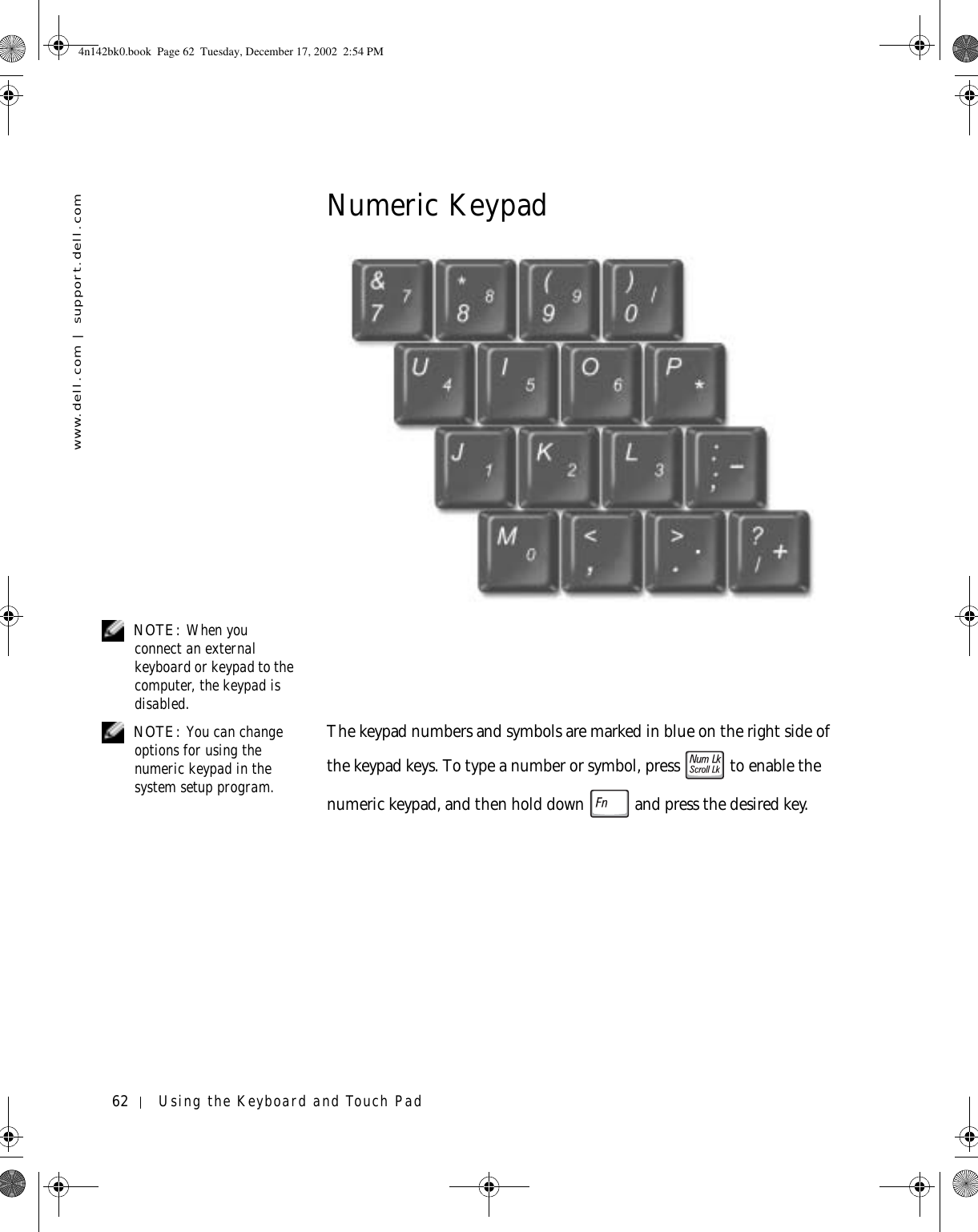 62 Using the Keyboard and Touch Padwww.dell.com | support.dell.comNumeric Keypad NOTE: When you connect an external keyboard or keypad to the computer, the keypad is disabled. NOTE: You can change options for using the numeric keypad in the system setup program.The keypad numbers and symbols are marked in blue on the right side of the keypad keys. To type a number or symbol, press   to enable the numeric keypad, and then hold down   and press the desired key.4n142bk0.book  Page 62  Tuesday, December 17, 2002  2:54 PM