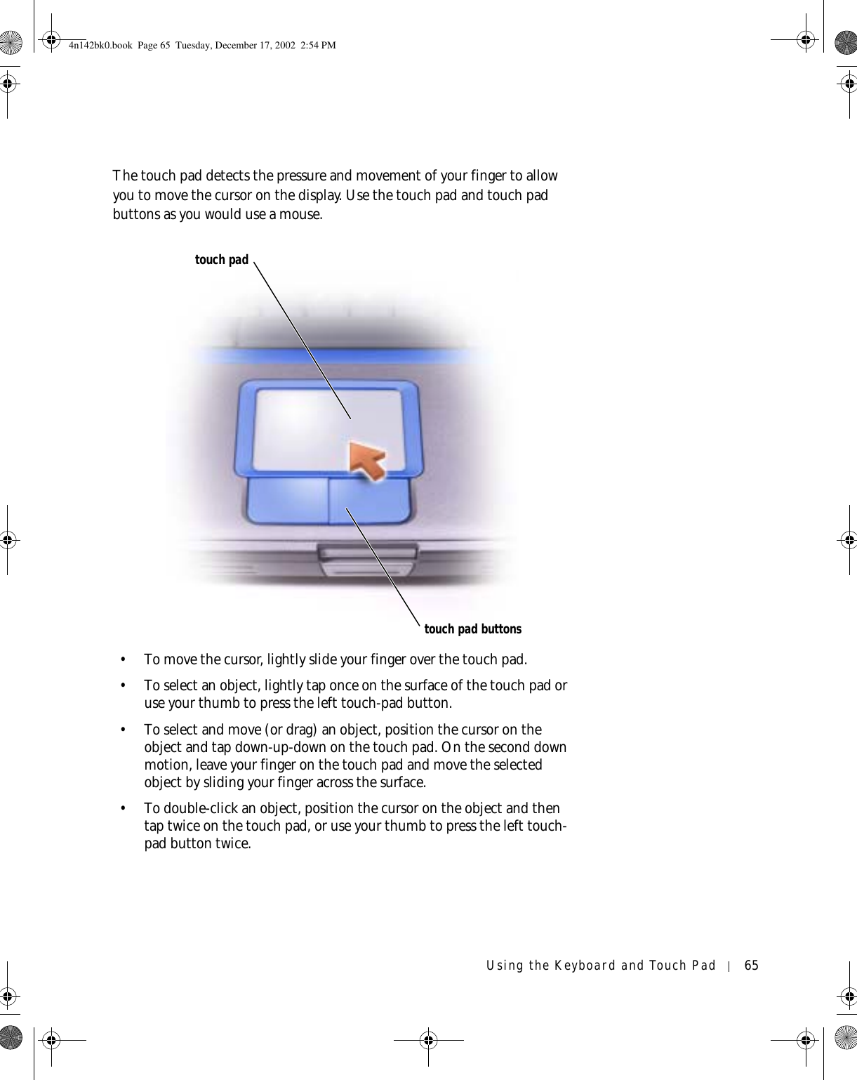 Using the Keyboard and Touch Pad 65The touch pad detects the pressure and movement of your finger to allow you to move the cursor on the display. Use the touch pad and touch pad buttons as you would use a mouse.• To move the cursor, lightly slide your finger over the touch pad. • To select an object, lightly tap once on the surface of the touch pad or use your thumb to press the left touch-pad button.• To select and move (or drag) an object, position the cursor on the object and tap down-up-down on the touch pad. On the second down motion, leave your finger on the touch pad and move the selected object by sliding your finger across the surface. • To double-click an object, position the cursor on the object and then tap twice on the touch pad, or use your thumb to press the left touch-pad button twice.touch padtouch pad buttons4n142bk0.book  Page 65  Tuesday, December 17, 2002  2:54 PM