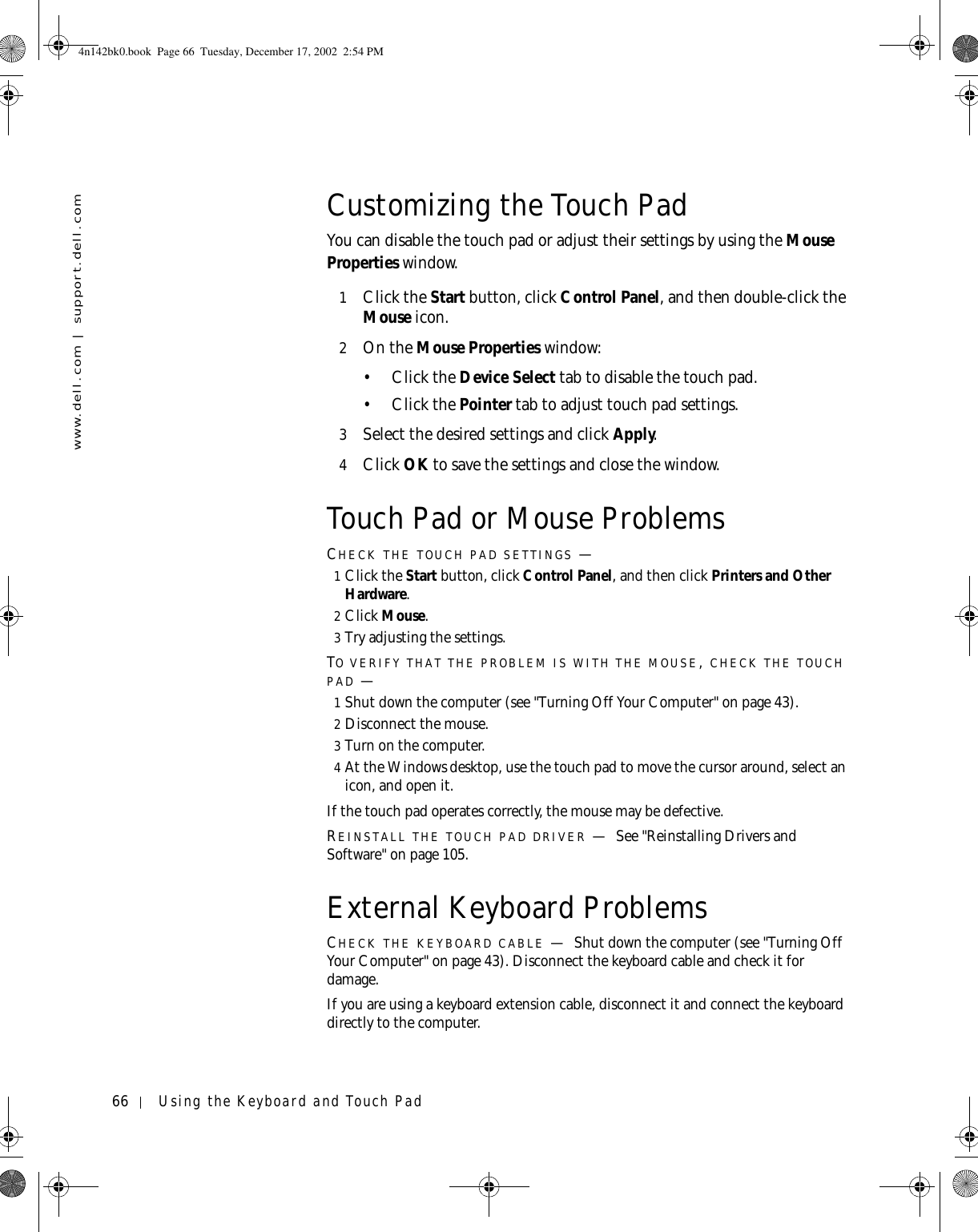 66 Using the Keyboard and Touch Padwww.dell.com | support.dell.comCustomizing the Touch PadYou can disable the touch pad or adjust their settings by using the Mouse Properties window.1Click the Start button, click Control Panel, and then double-click the Mouse icon.2On the Mouse Properties window:•Click the Device Select tab to disable the touch pad.•Click the Pointer tab to adjust touch pad settings.3Select the desired settings and click Apply.4Click OK to save the settings and close the window.Touch Pad or Mouse ProblemsCHECK THE TOUCH PAD SETTINGS —1Click the Start button, click Control Panel, and then click Printers and Other Hardware.2Click Mouse.3Try adjusting the settings.TO VERIFY THAT THE PROBLEM IS WITH THE MOUSE, CHECK THE TOUCH PAD —1Shut down the computer (see &quot;Turning Off Your Computer&quot; on page 43).2Disconnect the mouse.3Turn on the computer. 4At the Windows desktop, use the touch pad to move the cursor around, select an icon, and open it.If the touch pad operates correctly, the mouse may be defective.REINSTALL THE TOUCH PAD DRIVER —See &quot;Reinstalling Drivers and Software&quot; on page 105.External Keyboard ProblemsCHECK THE KEYBOARD CABLE —Shut down the computer (see &quot;Turning Off Your Computer&quot; on page 43). Disconnect the keyboard cable and check it for damage.If you are using a keyboard extension cable, disconnect it and connect the keyboard directly to the computer.4n142bk0.book  Page 66  Tuesday, December 17, 2002  2:54 PM