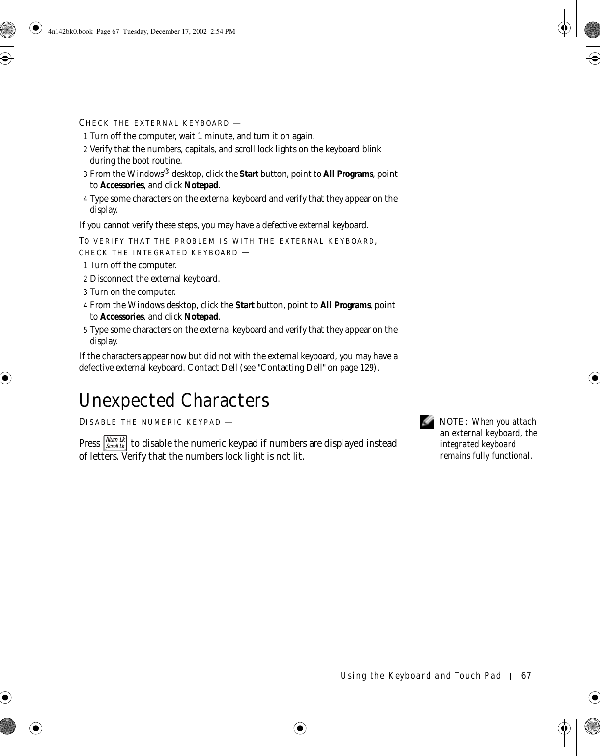 Using the Keyboard and Touch Pad 67CHECK THE EXTERNAL KEYBOARD —1Turn off the computer, wait 1 minute, and turn it on again.2Verify that the numbers, capitals, and scroll lock lights on the keyboard blink during the boot routine.3From the Windows® desktop, click the Start button, point to All Programs, point to Accessories, and click Notepad. 4Type some characters on the external keyboard and verify that they appear on the display.If you cannot verify these steps, you may have a defective external keyboard. TO VERIFY THAT THE PROBLEM IS WITH THE EXTERNAL KEYBOARD, CHECK THE INTEGRATED KEYBOARD —1Turn off the computer.2Disconnect the external keyboard.3Turn on the computer. 4From the Windows desktop, click the Start button, point to All Programs, point to Accessories, and click Notepad. 5Type some characters on the external keyboard and verify that they appear on the display.If the characters appear now but did not with the external keyboard, you may have a defective external keyboard. Contact Dell (see &quot;Contacting Dell&quot; on page 129).Unexpected Characters NOTE: When you attach an external keyboard, the integrated keyboard remains fully functional.DISABLE THE NUMERIC KEYPAD —Press   to disable the numeric keypad if numbers are displayed instead of letters. Verify that the numbers lock light is not lit.4n142bk0.book  Page 67  Tuesday, December 17, 2002  2:54 PM
