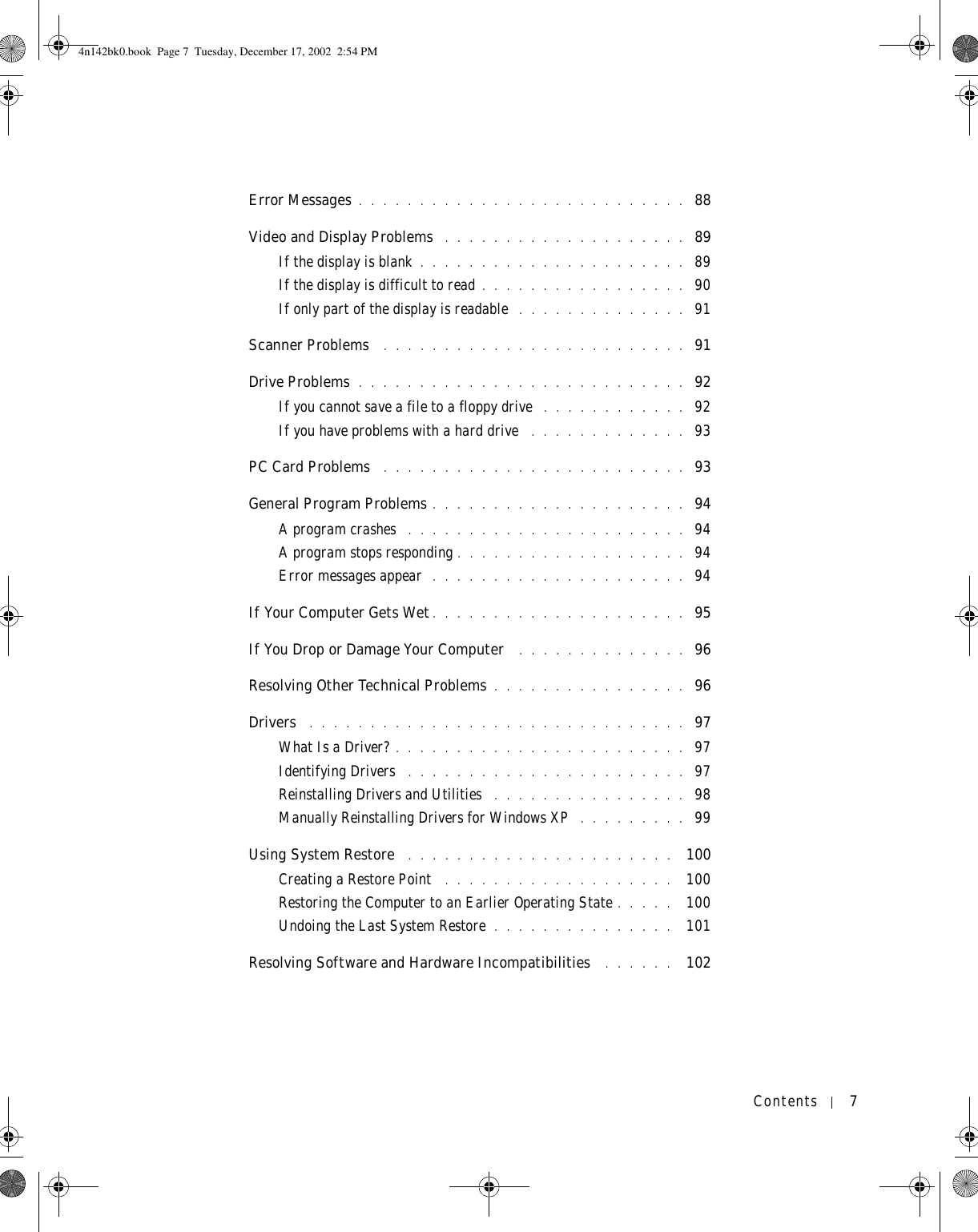 Contents 7Error Messages . . . . . . . . . . . . . . . . . . . . . . . . . . .  88Video and Display Problems  . . . . . . . . . . . . . . . . . . . .  89If the display is blank . . . . . . . . . . . . . . . . . . . . . .  89If the display is difficult to read . . . . . . . . . . . . . . . . .  90If only part of the display is readable  . . . . . . . . . . . . . .  91Scanner Problems  . . . . . . . . . . . . . . . . . . . . . . . . .  91Drive Problems . . . . . . . . . . . . . . . . . . . . . . . . . . .  92If you cannot save a file to a floppy drive  . . . . . . . . . . . .  92If you have problems with a hard drive  . . . . . . . . . . . . .  93PC Card Problems  . . . . . . . . . . . . . . . . . . . . . . . . .  93General Program Problems . . . . . . . . . . . . . . . . . . . . .  94A program crashes  . . . . . . . . . . . . . . . . . . . . . . .  94A program stops responding . . . . . . . . . . . . . . . . . . .  94Error messages appear  . . . . . . . . . . . . . . . . . . . . .  94If Your Computer Gets Wet. . . . . . . . . . . . . . . . . . . . .  95If You Drop or Damage Your Computer  . . . . . . . . . . . . . .  96Resolving Other Technical Problems . . . . . . . . . . . . . . . .  96Drivers  . . . . . . . . . . . . . . . . . . . . . . . . . . . . . . .  97What Is a Driver? . . . . . . . . . . . . . . . . . . . . . . . .  97Identifying Drivers  . . . . . . . . . . . . . . . . . . . . . . .  97Reinstalling Drivers and Utilities  . . . . . . . . . . . . . . . .  98Manually Reinstalling Drivers for Windows XP  . . . . . . . . .  99Using System Restore  . . . . . . . . . . . . . . . . . . . . . .  100Creating a Restore Point  . . . . . . . . . . . . . . . . . . .  100Restoring the Computer to an Earlier Operating State . . . . .  100Undoing the Last System Restore . . . . . . . . . . . . . . .  101Resolving Software and Hardware Incompatibilities  . . . . . .  1024n142bk0.book  Page 7  Tuesday, December 17, 2002  2:54 PM