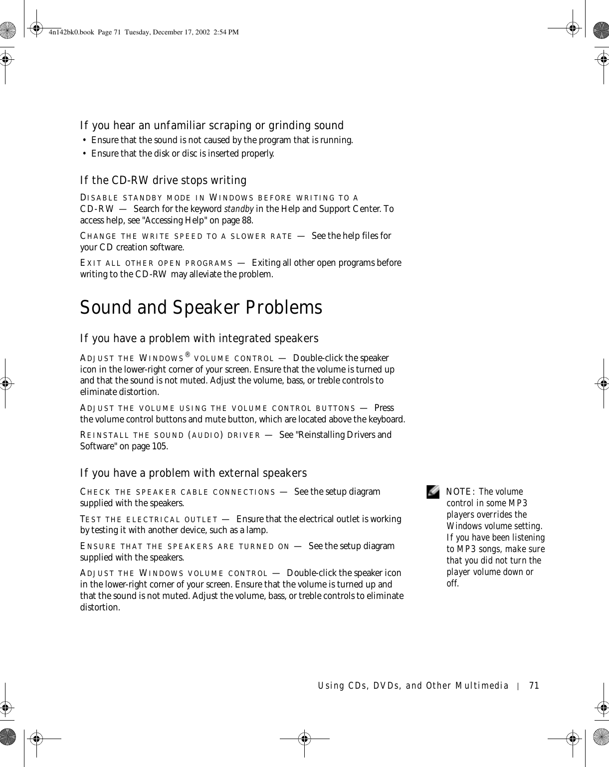 Using CDs, DVDs, and Other Multimedia 71If you hear an unfamiliar scraping or grinding sound• Ensure that the sound is not caused by the program that is running. • Ensure that the disk or disc is inserted properly.If the CD-RW drive stops writingDISABLE STANDBY MODE IN WINDOWS BEFORE WRITING TO A CD-RW — Search for the keyword standby in the Help and Support Center. To access help, see &quot;Accessing Help&quot; on page 88.CHANGE THE WRITE SPEED TO A SLOWER RATE —See the help files for your CD creation software.EXIT ALL OTHER OPEN PROGRAMS —Exiting all other open programs before writing to the CD-RW may alleviate the problem.Sound and Speaker ProblemsIf you have a problem with integrated speakersADJUST THE WINDOWS® VOLUME CONTROL —Double-click the speaker icon in the lower-right corner of your screen. Ensure that the volume is turned up and that the sound is not muted. Adjust the volume, bass, or treble controls to eliminate distortion.ADJUST THE VOLUME USING THE VOLUME CONTROL BUTTONS —Press the volume control buttons and mute button, which are located above the keyboard.REINSTALL THE SOUND (AUDIO) DRIVER —See &quot;Reinstalling Drivers and Software&quot; on page 105.If you have a problem with external speakers NOTE: The volume control in some MP3 players overrides the Windows volume setting. If you have been listening to MP3 songs, make sure that you did not turn the player volume down or off.CHECK THE SPEAKER CABLE CONNECTIONS —See the setup diagram supplied with the speakers.TEST THE ELECTRICAL OUTLET —Ensure that the electrical outlet is working by testing it with another device, such as a lamp.ENSURE THAT THE SPEAKERS ARE TURNED ON —See the setup diagram supplied with the speakers.ADJUST THE WINDOWS VOLUME CONTROL —Double-click the speaker icon in the lower-right corner of your screen. Ensure that the volume is turned up and that the sound is not muted. Adjust the volume, bass, or treble controls to eliminate distortion.4n142bk0.book  Page 71  Tuesday, December 17, 2002  2:54 PM