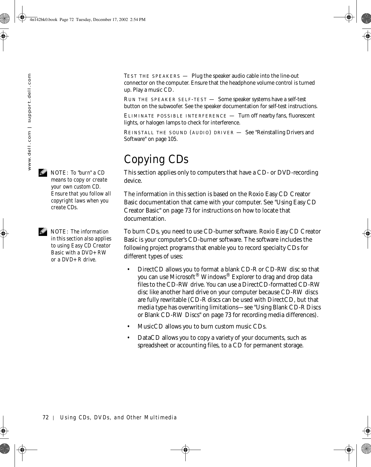 72 Using CDs, DVDs, and Other Multimediawww.dell.com | support.dell.comTEST THE SPEAKERS —Plug the speaker audio cable into the line-out connector on the computer. Ensure that the headphone volume control is turned up. Play a music CD.RUN THE SPEAKER SELF-TEST —Some speaker systems have a self-test button on the subwoofer. See the speaker documentation for self-test instructions. ELIMINATE POSSIBLE INTERFERENCE —Turn off nearby fans, fluorescent lights, or halogen lamps to check for interference.REINSTALL THE SOUND (AUDIO) DRIVER —See &quot;Reinstalling Drivers and Software&quot; on page 105.Copying CDs NOTE: To &quot;burn&quot; a CD means to copy or create your own custom CD. Ensure that you follow all copyright laws when you create CDs.This section applies only to computers that have a CD- or DVD-recording device.The information in this section is based on the Roxio Easy CD Creator Basic documentation that came with your computer. See &quot;Using Easy CD Creator Basic&quot; on page 73 for instructions on how to locate that documentation.  NOTE: The information in this section also applies to using Easy CD Creator Basic with a DVD+RW or a DVD+R drive. To burn CDs, you need to use CD-burner software. Roxio Easy CD Creator Basic is your computer&apos;s CD-burner software. The software includes the following project programs that enable you to record specialty CDs for different types of uses: • DirectCD allows you to format a blank CD-R or CD-RW disc so that you can use Microsoft® Windows® Explorer to drag and drop data files to the CD-RW drive. You can use a DirectCD-formatted CD-RW disc like another hard drive on your computer because CD-RW discs are fully rewritable (CD-R discs can be used with DirectCD, but that media type has overwriting limitations—see &quot;Using Blank CD-R Discs or Blank CD-RW Discs&quot; on page 73 for recording media differences).• MusicCD allows you to burn custom music CDs. • DataCD allows you to copy a variety of your documents, such as spreadsheet or accounting files, to a CD for permanent storage. 4n142bk0.book  Page 72  Tuesday, December 17, 2002  2:54 PM