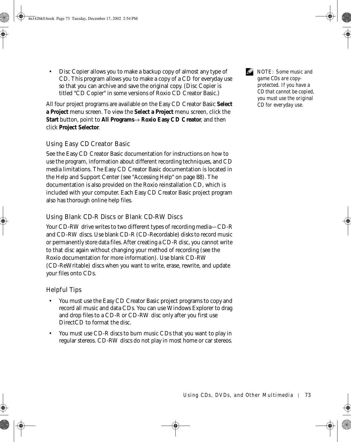 Using CDs, DVDs, and Other Multimedia 73 NOTE: Some music and game CDs are copy-protected. If you have a CD that cannot be copied, you must use the original CD for everyday use. • Disc Copier allows you to make a backup copy of almost any type of CD. This program allows you to make a copy of a CD for everyday use so that you can archive and save the original copy. (Disc Copier is titled &quot;CD Copier&quot; in some versions of Roxio CD Creator Basic.)All four project programs are available on the Easy CD Creator Basic Select a Project menu screen. To view the Select a Project menu screen, click the Start button, point to All Programs→ Roxio Easy CD Creator, and then click Project Selector.Using Easy CD Creator BasicSee the Easy CD Creator Basic documentation for instructions on how to use the program, information about different recording techniques, and CD media limitations. The Easy CD Creator Basic documentation is located in the Help and Support Center (see &quot;Accessing Help&quot; on page 88). The documentation is also provided on the Roxio reinstallation CD, which is included with your computer. Each Easy CD Creator Basic project program also has thorough online help files. Using Blank CD-R Discs or Blank CD-RW DiscsYour CD-RW drive writes to two different types of recording media—CD-R and CD-RW discs. Use blank CD-R (CD-Recordable) disks to record music or permanently store data files. After creating a CD-R disc, you cannot write to that disc again without changing your method of recording (see the Roxio documentation for more information). Use blank CD-RW (CD-ReWritable) discs when you want to write, erase, rewrite, and update your files onto CDs.Helpful Tips• You must use the Easy CD Creator Basic project programs to copy and record all music and data CDs. You can use Windows Explorer to drag and drop files to a CD-R or CD-RW disc only after you first use DirectCD to format the disc.• You must use CD-R discs to burn music CDs that you want to play in regular stereos. CD-RW discs do not play in most home or car stereos. 4n142bk0.book  Page 73  Tuesday, December 17, 2002  2:54 PM