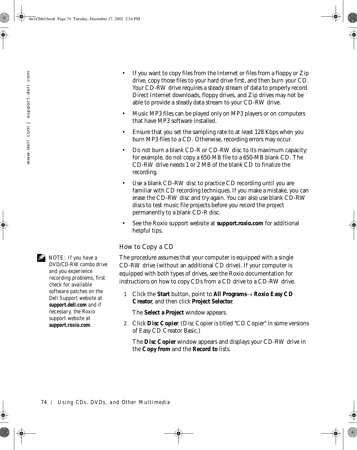 74 Using CDs, DVDs, and Other Multimediawww.dell.com | support.dell.com• If you want to copy files from the Internet or files from a floppy or Zip drive, copy those files to your hard drive first, and then burn your CD. Your CD-RW drive requires a steady stream of data to properly record. Direct Internet downloads, floppy drives, and Zip drives may not be able to provide a steady data stream to your CD-RW drive. • Music MP3 files can be played only on MP3 players or on computers that have MP3 software installed. • Ensure that you set the sampling rate to at least 128 Kbps when you burn MP3 files to a CD. Otherwise, recording errors may occur.• Do not burn a blank CD-R or CD-RW disc to its maximum capacity; for example, do not copy a 650-MB file to a 650-MB blank CD. The CD-RW drive needs 1 or 2 MB of the blank CD to finalize the recording. • Use a blank CD-RW disc to practice CD recording until you are familiar with CD recording techniques. If you make a mistake, you can erase the CD-RW disc and try again. You can also use blank CD-RW discs to test music file projects before you record the project permanently to a blank CD-R disc. • See the Roxio support website at support.roxio.com for additional helpful tips.How to Copy a CD NOTE: If you have a DVD/CD-RW combo drive and you experience recording problems, first check for available software patches on the Dell Support website at support.dell.com and if necessary, the Roxio support website at support.roxio.com. The procedure assumes that your computer is equipped with a single CD-RW drive (without an additional CD drive). If your computer is equipped with both types of drives, see the Roxio documentation for instructions on how to copy CDs from a CD drive to a CD-RW drive. 1Click the Start button, point to All Programs→ Roxio Easy CD Creator, and then click Project Selector.The Select a Project window appears. 2Click Disc Copier. (Disc Copier is titled &quot;CD Copier&quot; in some versions of Easy CD Creator Basic.)The Disc Copier window appears and displays your CD-RW drive in the Copy from and the Record to lists. 4n142bk0.book  Page 74  Tuesday, December 17, 2002  2:54 PM