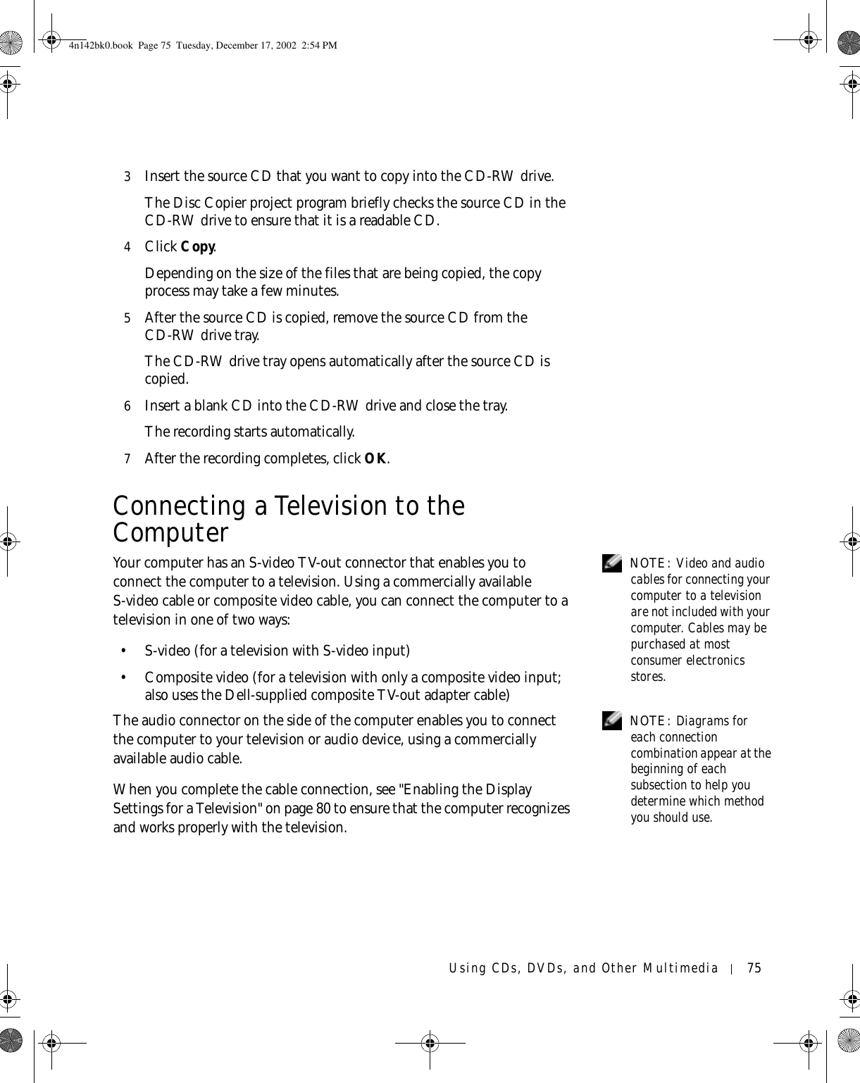 Using CDs, DVDs, and Other Multimedia 753Insert the source CD that you want to copy into the CD-RW drive.The Disc Copier project program briefly checks the source CD in the CD-RW drive to ensure that it is a readable CD.4Click Copy.Depending on the size of the files that are being copied, the copy process may take a few minutes. 5After the source CD is copied, remove the source CD from the CD-RW drive tray.The CD-RW drive tray opens automatically after the source CD is copied.6Insert a blank CD into the CD-RW drive and close the tray.The recording starts automatically.7After the recording completes, click OK.Connecting a Television to the Computer NOTE: Video and audio cables for connecting your computer to a television are not included with your computer. Cables may be purchased at most consumer electronics stores.Your computer has an S-video TV-out connector that enables you to connect the computer to a television. Using a commercially available S-video cable or composite video cable, you can connect the computer to a television in one of two ways: • S-video (for a television with S-video input)• Composite video (for a television with only a composite video input; also uses the Dell-supplied composite TV-out adapter cable) NOTE: Diagrams for each connection combination appear at the beginning of each subsection to help you determine which method you should use.The audio connector on the side of the computer enables you to connect the computer to your television or audio device, using a commercially available audio cable.When you complete the cable connection, see &quot;Enabling the Display Settings for a Television&quot; on page 80 to ensure that the computer recognizes and works properly with the television.4n142bk0.book  Page 75  Tuesday, December 17, 2002  2:54 PM