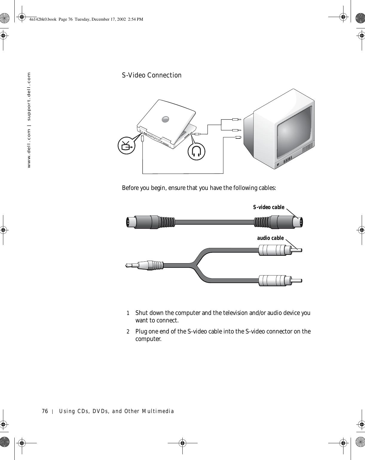 76 Using CDs, DVDs, and Other Multimediawww.dell.com | support.dell.comS-Video ConnectionBefore you begin, ensure that you have the following cables:1Shut down the computer and the television and/or audio device you want to connect.2Plug one end of the S-video cable into the S-video connector on the computer.S-video cableaudio cable4n142bk0.book  Page 76  Tuesday, December 17, 2002  2:54 PM