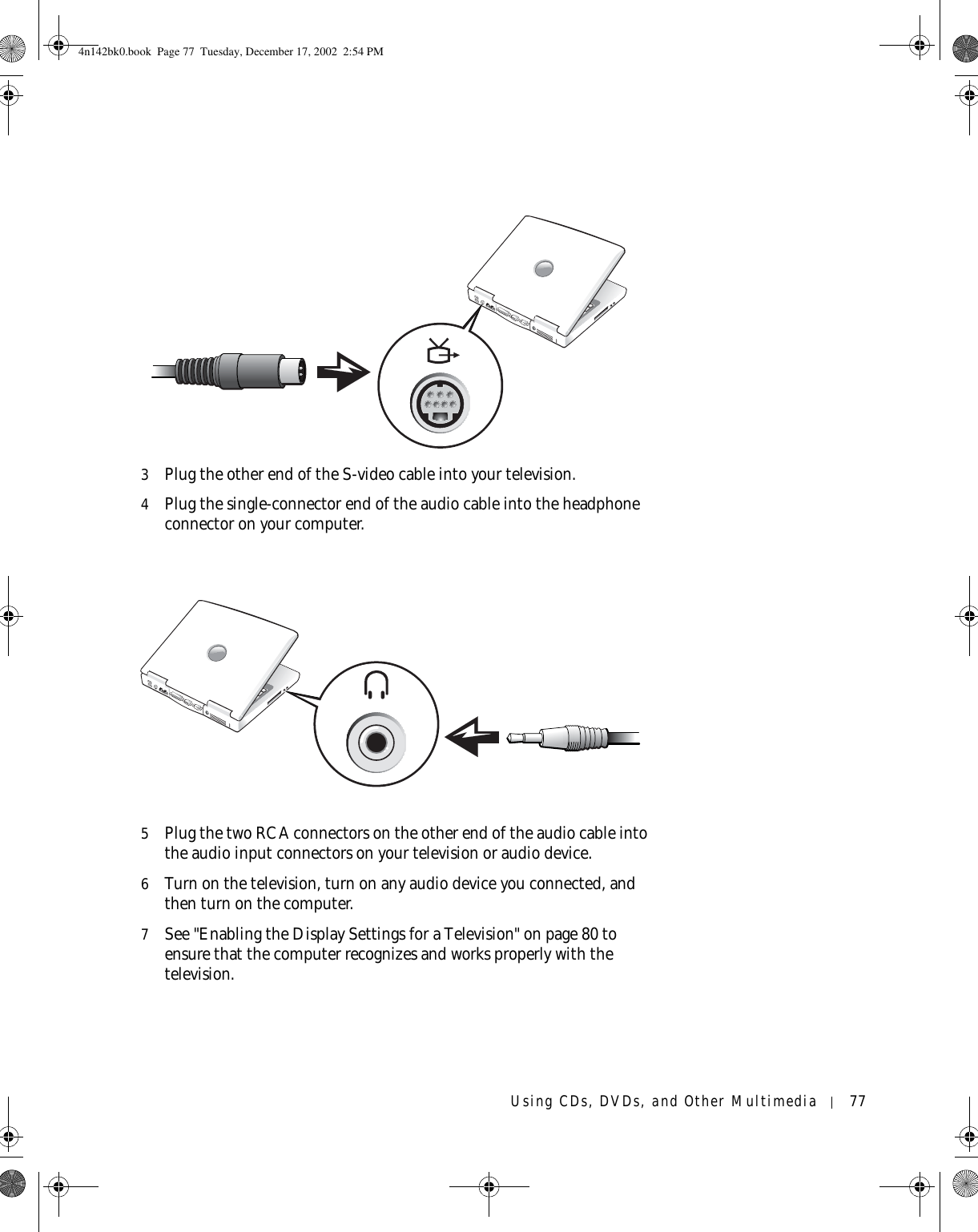 Using CDs, DVDs, and Other Multimedia 773Plug the other end of the S-video cable into your television.4Plug the single-connector end of the audio cable into the headphone connector on your computer.5Plug the two RCA connectors on the other end of the audio cable into the audio input connectors on your television or audio device.6Turn on the television, turn on any audio device you connected, and then turn on the computer.7See &quot;Enabling the Display Settings for a Television&quot; on page 80 to ensure that the computer recognizes and works properly with the television.4n142bk0.book  Page 77  Tuesday, December 17, 2002  2:54 PM