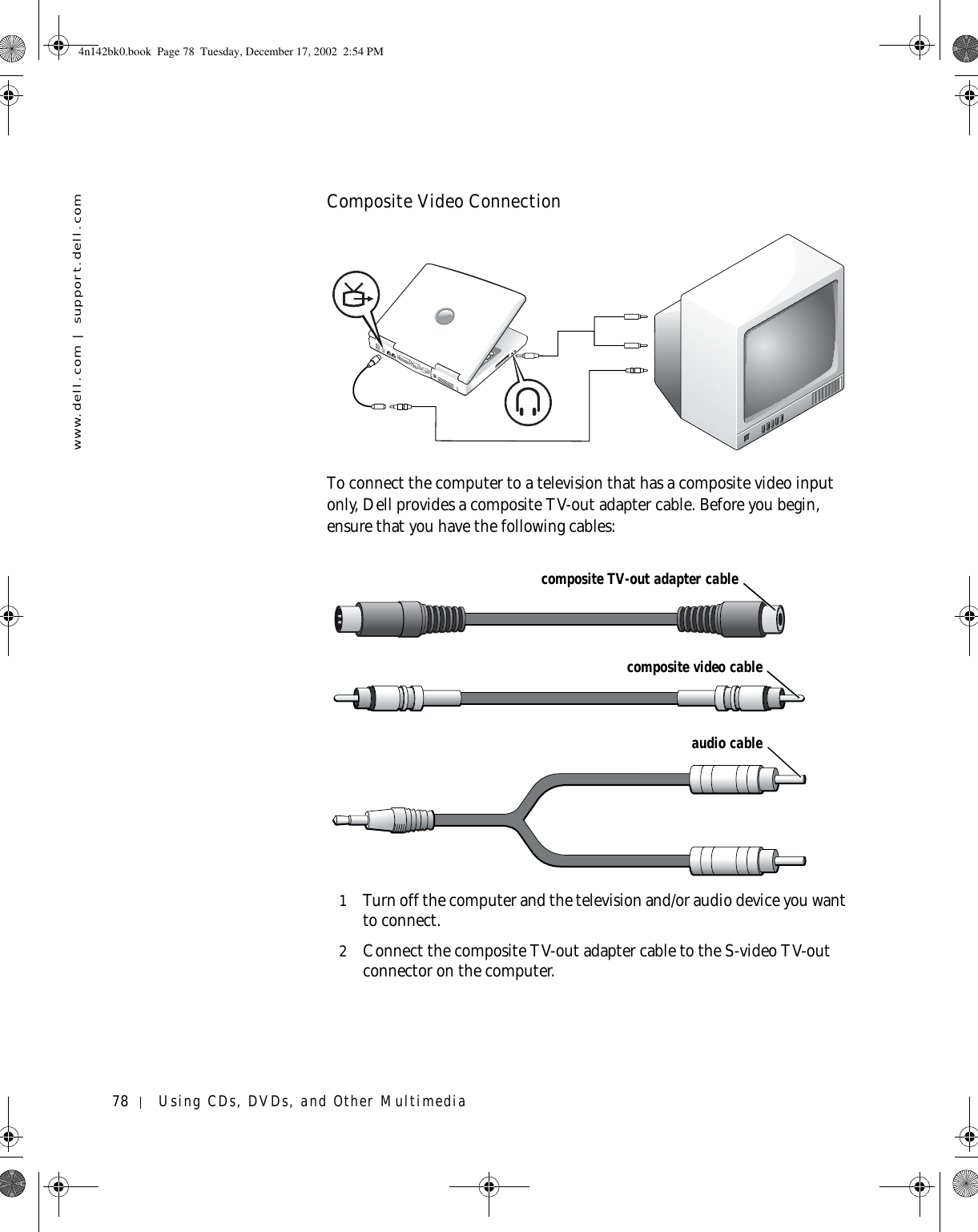 78 Using CDs, DVDs, and Other Multimediawww.dell.com | support.dell.comComposite Video ConnectionTo connect the computer to a television that has a composite video input only, Dell provides a composite TV-out adapter cable. Before you begin, ensure that you have the following cables:1Turn off the computer and the television and/or audio device you want to connect.2Connect the composite TV-out adapter cable to the S-video TV-out connector on the computer.composite TV-out adapter cablecomposite video cableaudio cable4n142bk0.book  Page 78  Tuesday, December 17, 2002  2:54 PM
