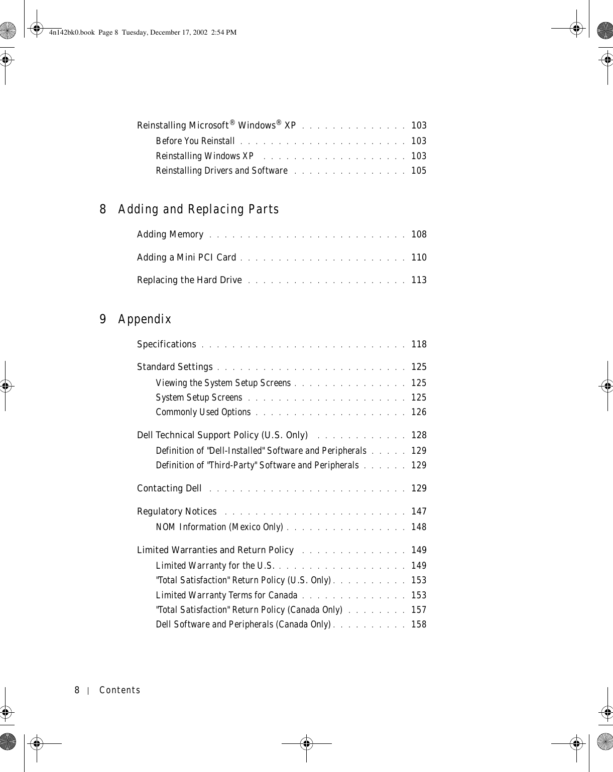 8ContentsReinstalling Microsoft® Windows® XP . . . . . . . . . . . . . . 103Before You Reinstall . . . . . . . . . . . . . . . . . . . . . . 103Reinstalling Windows XP  . . . . . . . . . . . . . . . . . . . 103Reinstalling Drivers and Software  . . . . . . . . . . . . . . . 1058Adding and Replacing PartsAdding Memory  . . . . . . . . . . . . . . . . . . . . . . . . . . 108Adding a Mini PCI Card . . . . . . . . . . . . . . . . . . . . . . 110Replacing the Hard Drive  . . . . . . . . . . . . . . . . . . . . . 1139AppendixSpecifications . . . . . . . . . . . . . . . . . . . . . . . . . . . 118Standard Settings . . . . . . . . . . . . . . . . . . . . . . . . . 125Viewing the System Setup Screens . . . . . . . . . . . . . . . 125System Setup Screens  . . . . . . . . . . . . . . . . . . . . . 125Commonly Used Options . . . . . . . . . . . . . . . . . . . . 126Dell Technical Support Policy (U.S. Only)  . . . . . . . . . . . . 128Definition of &quot;Dell-Installed&quot; Software and Peripherals . . . . . 129Definition of &quot;Third-Party&quot; Software and Peripherals . . . . . . 129Contacting Dell  . . . . . . . . . . . . . . . . . . . . . . . . . . 129Regulatory Notices  . . . . . . . . . . . . . . . . . . . . . . . . 147NOM Information (Mexico Only) . . . . . . . . . . . . . . . . 148Limited Warranties and Return Policy  . . . . . . . . . . . . . . 149Limited Warranty for the U.S. . . . . . . . . . . . . . . . . . 149&quot;Total Satisfaction&quot; Return Policy (U.S. Only). . . . . . . . . . 153Limited Warranty Terms for Canada . . . . . . . . . . . . . . 153&quot;Total Satisfaction&quot; Return Policy (Canada Only) . . . . . . . . 157Dell Software and Peripherals (Canada Only) . . . . . . . . . . 1584n142bk0.book  Page 8  Tuesday, December 17, 2002  2:54 PM