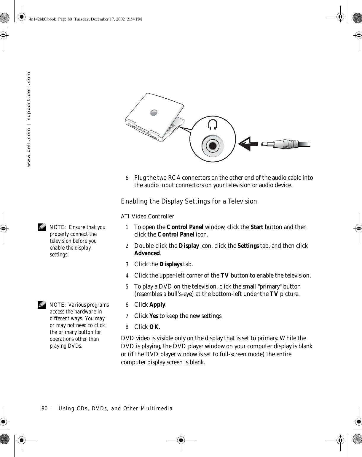 80 Using CDs, DVDs, and Other Multimediawww.dell.com | support.dell.com6Plug the two RCA connectors on the other end of the audio cable into the audio input connectors on your television or audio device.Enabling the Display Settings for a TelevisionATI Video Controller NOTE: Ensure that you properly connect the television before you enable the display settings.1To open the Control Panel window, click the Start button and then click the Control Panel icon.2Double-click the Display icon, click the Settings tab, and then click Advanced.3Click the Displays tab.4Click the upper-left corner of the TV button to enable the television.5To play a DVD on the television, click the small &quot;primary&quot; button (resembles a bull’s-eye) at the bottom-left under the TV picture. NOTE: Various programs access the hardware in different ways. You may or may not need to click the primary button for operations other than playing DVDs.6Click Apply.7Click Yes to keep the new settings.8Click OK.DVD video is visible only on the display that is set to primary. While the DVD is playing, the DVD player window on your computer display is blank or (if the DVD player window is set to full-screen mode) the entire computer display screen is blank.4n142bk0.book  Page 80  Tuesday, December 17, 2002  2:54 PM