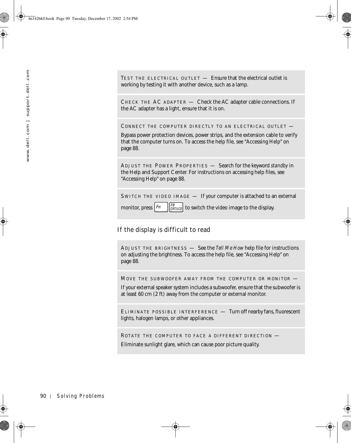 90 Solving Problemswww.dell.com | support.dell.comIf the display is difficult to readTEST THE ELECTRICAL OUTLET —Ensure that the electrical outlet is working by testing it with another device, such as a lamp.CHECK THE AC ADAPTER —Check the AC adapter cable connections. If the AC adapter has a light, ensure that it is on.CONNECT THE COMPUTER DIRECTLY TO AN ELECTRICAL OUTLET —Bypass power protection devices, power strips, and the extension cable to verify that the computer turns on. To access the help file, see &quot;Accessing Help&quot; on page 88.ADJUST THE POWER PROPERTIES —Search for the keyword standby in the Help and Support Center. For instructions on accessing help files, see &quot;Accessing Help&quot; on page 88.SWITCH THE VIDEO IMAGE —If your computer is attached to an external monitor, press   to switch the video image to the display.ADJUST THE BRIGHTNESS —See the Tell Me How help file for instructions on adjusting the brightness. To access the help file, see &quot;Accessing Help&quot; on page 88.MOVE THE SUBWOOFER AWAY FROM THE COMPUTER OR MONITOR —If your external speaker system includes a subwoofer, ensure that the subwoofer is at least 60 cm (2 ft) away from the computer or external monitor.ELIMINATE POSSIBLE INTERFERENCE —Turn off nearby fans, fluorescent lights, halogen lamps, or other appliances.ROTATE THE COMPUTER TO FACE A DIFFERENT DIRECTION —Eliminate sunlight glare, which can cause poor picture quality.4n142bk0.book  Page 90  Tuesday, December 17, 2002  2:54 PM