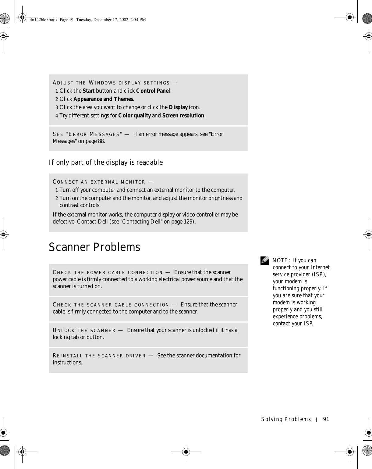 Solving Problems 91If only part of the display is readableScanner Problems  NOTE: If you can connect to your Internet service provider (ISP), your modem is functioning properly. If you are sure that your modem is working properly and you still experience problems, contact your ISP.ADJUST THE WINDOWS DISPLAY SETTINGS —1Click the Start button and click Control Panel.2Click Appearance and Themes.3Click the area you want to change or click the Display icon.4Try different settings for Color quality and Screen resolution.SEE &quot;ERROR MESSAGES&quot;—If an error message appears, see &quot;Error Messages&quot; on page 88.CONNECT AN EXTERNAL MONITOR —1Turn off your computer and connect an external monitor to the computer.2Turn on the computer and the monitor, and adjust the monitor brightness and contrast controls.If the external monitor works, the computer display or video controller may be defective. Contact Dell (see &quot;Contacting Dell&quot; on page 129).CHECK THE POWER CABLE CONNECTION —Ensure that the scanner power cable is firmly connected to a working electrical power source and that the scanner is turned on.CHECK THE SCANNER CABLE CONNECTION —Ensure that the scanner cable is firmly connected to the computer and to the scanner.UNLOCK THE SCANNER —Ensure that your scanner is unlocked if it has a locking tab or button.REINSTALL THE SCANNER DRIVER —See the scanner documentation for instructions.4n142bk0.book  Page 91  Tuesday, December 17, 2002  2:54 PM