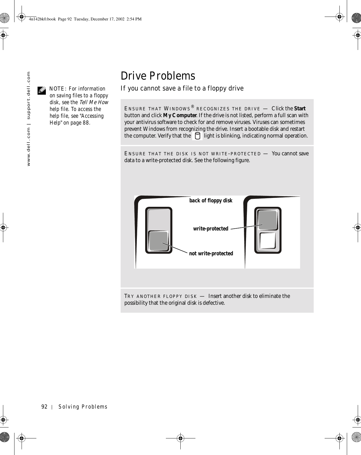 92 Solving Problemswww.dell.com | support.dell.comDrive Problems NOTE: For information on saving files to a floppy disk, see the Tell Me How help file. To access the help file, see &quot;Accessing Help&quot; on page 88.If you cannot save a file to a floppy driveENSURE THAT WINDOWS® RECOGNIZES THE DRIVE —Click the Start button and click My Computer. If the drive is not listed, perform a full scan with your antivirus software to check for and remove viruses. Viruses can sometimes prevent Windows from recognizing the drive. Insert a bootable disk and restart the computer. Verify that the   light is blinking, indicating normal operation.ENSURE THAT THE DISK IS NOT WRITE-PROTECTED —You cannot save data to a write-protected disk. See the following figure.TRY ANOTHER FLOPPY DISK —Insert another disk to eliminate the possibility that the original disk is defective.write-protectednot write-protectedback of floppy disk4n142bk0.book  Page 92  Tuesday, December 17, 2002  2:54 PM