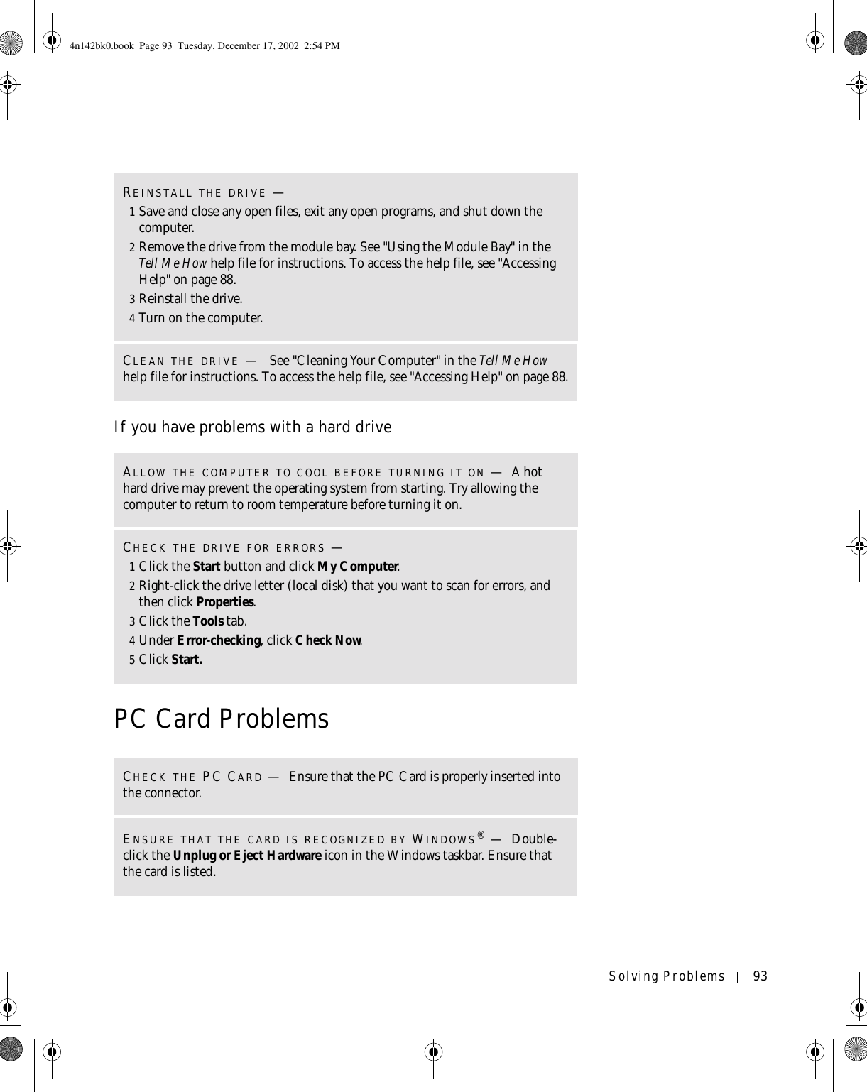 Solving Problems 93If you have problems with a hard drivePC Card ProblemsREINSTALL THE DRIVE —1Save and close any open files, exit any open programs, and shut down the computer.2Remove the drive from the module bay. See &quot;Using the Module Bay&quot; in the Tell Me How help file for instructions. To access the help file, see &quot;Accessing Help&quot; on page 88.3Reinstall the drive.4Turn on the computer.CLEAN THE DRIVE — See &quot;Cleaning Your Computer&quot; in the Tell Me How help file for instructions. To access the help file, see &quot;Accessing Help&quot; on page 88.ALLOW THE COMPUTER TO COOL BEFORE TURNING IT ON —A hot hard drive may prevent the operating system from starting. Try allowing the computer to return to room temperature before turning it on.CHECK THE DRIVE FOR ERRORS —1Click the Start button and click My Computer.2Right-click the drive letter (local disk) that you want to scan for errors, and then click Properties.3Click the Tools tab.4Under Error-checking, click Check Now.5Click Start.CHECK THE PC CARD —Ensure that the PC Card is properly inserted into the connector.ENSURE THAT THE CARD IS RECOGNIZED BY WINDOWS®—Double-click the Unplug or Eject Hardware icon in the Windows taskbar. Ensure that the card is listed.4n142bk0.book  Page 93  Tuesday, December 17, 2002  2:54 PM