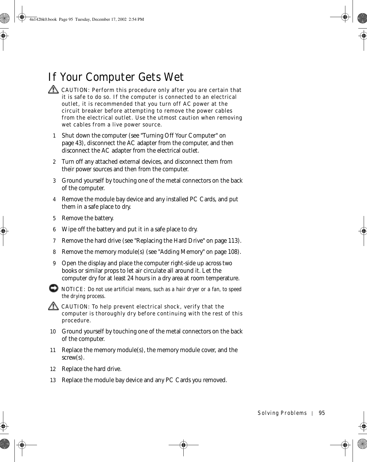 Solving Problems 95If Your Computer Gets Wet CAUTION: Perform this procedure only after you are certain that it is safe to do so. If the computer is connected to an electrical outlet, it is recommended that you turn off AC power at the circuit breaker before attempting to remove the power cables from the electrical outlet. Use the utmost caution when removing wet cables from a live power source.1Shut down the computer (see &quot;Turning Off Your Computer&quot; on page 43), disconnect the AC adapter from the computer, and then disconnect the AC adapter from the electrical outlet.2Turn off any attached external devices, and disconnect them from their power sources and then from the computer.3Ground yourself by touching one of the metal connectors on the back of the computer.4Remove the module bay device and any installed PC Cards, and put them in a safe place to dry.5Remove the battery.6Wipe off the battery and put it in a safe place to dry.7Remove the hard drive (see &quot;Replacing the Hard Drive&quot; on page 113).8Remove the memory module(s) (see &quot;Adding Memory&quot; on page 108).9Open the display and place the computer right-side up across two books or similar props to let air circulate all around it. Let the computer dry for at least 24 hours in a dry area at room temperature. NOTICE: Do not use artificial means, such as a hair dryer or a fan, to speed the drying process.  CAUTION: To help prevent electrical shock, verify that the computer is thoroughly dry before continuing with the rest of this procedure.10 Ground yourself by touching one of the metal connectors on the back of the computer.11 Replace the memory module(s), the memory module cover, and the screw(s).12 Replace the hard drive.13 Replace the module bay device and any PC Cards you removed.4n142bk0.book  Page 95  Tuesday, December 17, 2002  2:54 PM