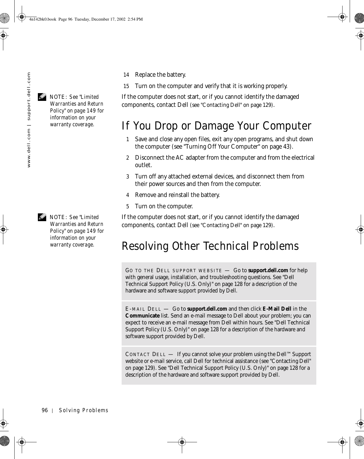 96 Solving Problemswww.dell.com | support.dell.com14 Replace the battery.15 Turn on the computer and verify that it is working properly. NOTE: See &quot;Limited Warranties and Return Policy&quot; on page 149 for information on your warranty coverage.If the computer does not start, or if you cannot identify the damaged components, contact Dell (see &quot;Contacting Dell&quot; on page 129).If You Drop or Damage Your Computer1Save and close any open files, exit any open programs, and shut down the computer (see &quot;Turning Off Your Computer&quot; on page 43).2Disconnect the AC adapter from the computer and from the electrical outlet.3Turn off any attached external devices, and disconnect them from their power sources and then from the computer.4Remove and reinstall the battery.5Turn on the computer. NOTE: See &quot;Limited Warranties and Return Policy&quot; on page 149 for information on your warranty coverage.If the computer does not start, or if you cannot identify the damaged components, contact Dell (see &quot;Contacting Dell&quot; on page 129).Resolving Other Technical ProblemsGO TO THE DELL SUPPORT WEBSITE —Go to support.dell.com for help with general usage, installation, and troubleshooting questions. See &quot;Dell Technical Support Policy (U.S. Only)&quot; on page 128 for a description of the hardware and software support provided by Dell.E-MAIL DELL —Go to support.dell.com and then click E-Mail Dell in the Communicate list. Send an e-mail message to Dell about your problem; you can expect to receive an e-mail message from Dell within hours. See &quot;Dell Technical Support Policy (U.S. Only)&quot; on page 128 for a description of the hardware and software support provided by Dell.CONTACT DELL —If you cannot solve your problem using the Dell™ Support website or e-mail service, call Dell for technical assistance (see &quot;Contacting Dell&quot; on page 129). See &quot;Dell Technical Support Policy (U.S. Only)&quot; on page 128 for a description of the hardware and software support provided by Dell.4n142bk0.book  Page 96  Tuesday, December 17, 2002  2:54 PM