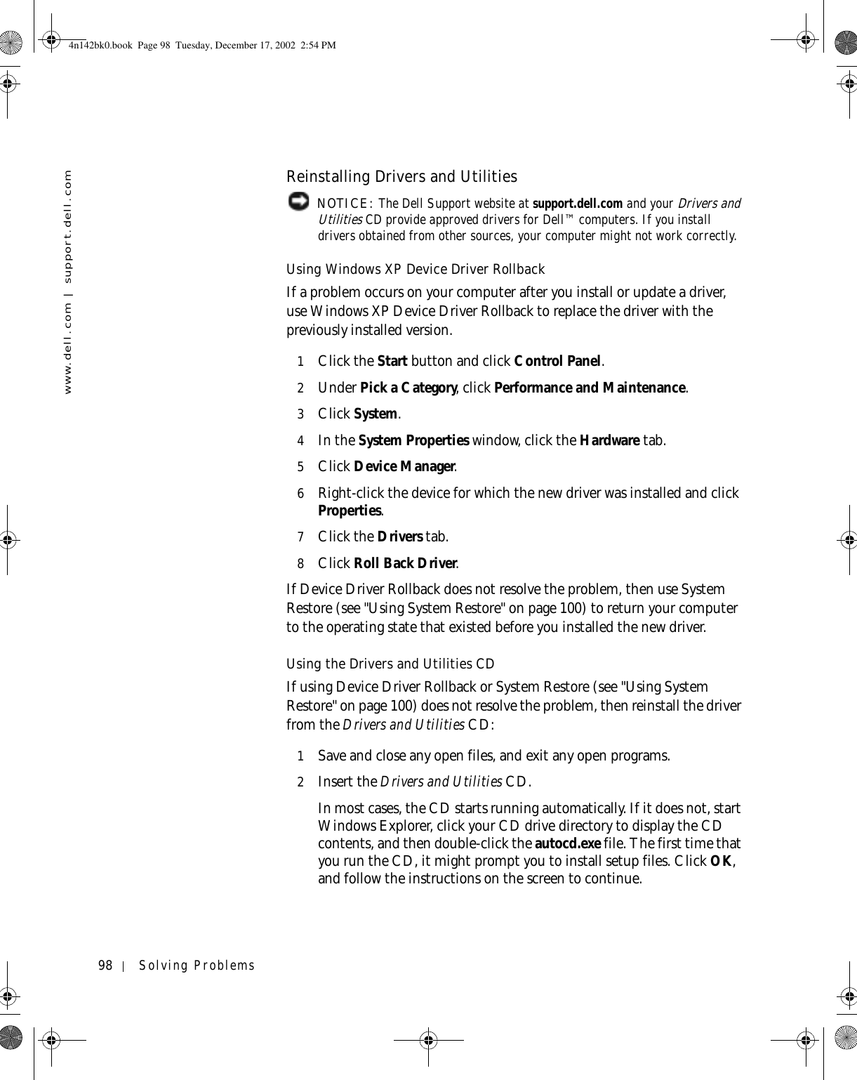 98 Solving Problemswww.dell.com | support.dell.comReinstalling Drivers and Utilities NOTICE: The Dell Support website at support.dell.com and your Drivers and Utilities CD provide approved drivers for Dell™ computers. If you install drivers obtained from other sources, your computer might not work correctly.Using Windows XP Device Driver RollbackIf a problem occurs on your computer after you install or update a driver, use Windows XP Device Driver Rollback to replace the driver with the previously installed version.1Click the Start button and click Control Panel.2Under Pick a Category, click Performance and Maintenance.3Click System.4In the System Properties window, click the Hardware tab.5Click Device Manager.6Right-click the device for which the new driver was installed and click Properties.7Click the Drivers tab. 8Click Roll Back Driver.If Device Driver Rollback does not resolve the problem, then use System Restore (see &quot;Using System Restore&quot; on page 100) to return your computer to the operating state that existed before you installed the new driver.Using the Drivers and Utilities CDIf using Device Driver Rollback or System Restore (see &quot;Using System Restore&quot; on page 100) does not resolve the problem, then reinstall the driver from the Drivers and Utilities CD:1Save and close any open files, and exit any open programs. 2Insert the Drivers and Utilities CD.In most cases, the CD starts running automatically. If it does not, start Windows Explorer, click your CD drive directory to display the CD contents, and then double-click the autocd.exe file. The first time that you run the CD, it might prompt you to install setup files. Click OK, and follow the instructions on the screen to continue.4n142bk0.book  Page 98  Tuesday, December 17, 2002  2:54 PM