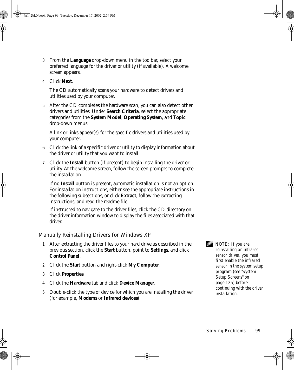 Solving Problems 993From the Language drop-down menu in the toolbar, select your preferred language for the driver or utility (if available). A welcome screen appears.4Click Next. The CD automatically scans your hardware to detect drivers and utilities used by your computer.5After the CD completes the hardware scan, you can also detect other drivers and utilities. Under Search Criteria, select the appropriate categories from the System Model, Operating System, and Topic drop-down menus.A link or links appear(s) for the specific drivers and utilities used by your computer.6Click the link of a specific driver or utility to display information about the driver or utility that you want to install.7Click the Install button (if present) to begin installing the driver or utility. At the welcome screen, follow the screen prompts to complete the installation.If no Install button is present, automatic installation is not an option. For installation instructions, either see the appropriate instructions in the following subsections, or click Extract, follow the extracting instructions, and read the readme file.If instructed to navigate to the driver files, click the CD directory on the driver information window to display the files associated with that driver.Manually Reinstalling Drivers for Windows XP  NOTE: If you are reinstalling an infrared sensor driver, you must first enable the infrared sensor in the system setup program (see &quot;System Setup Screens&quot; on page 125) before continuing with the driver installation.1After extracting the driver files to your hard drive as described in the previous section, click the Start button, point to Settings, and click Control Panel.2Click the Start button and right-click My Computer.3Click Properties.4Click the Hardware tab and click Device Manager.5Double-click the type of device for which you are installing the driver (for example, Modems or Infrared devices).4n142bk0.book  Page 99  Tuesday, December 17, 2002  2:54 PM