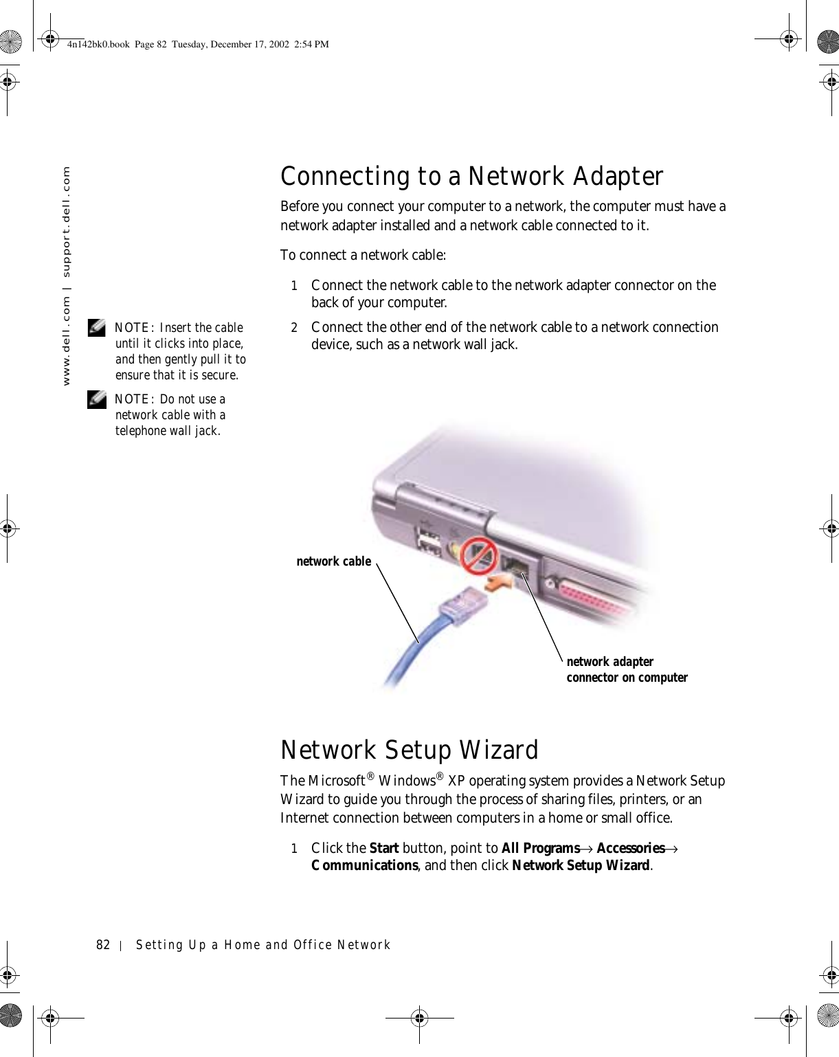 82 Setting Up a Home and Office Networkwww.dell.com | support.dell.comConnecting to a Network AdapterBefore you connect your computer to a network, the computer must have a network adapter installed and a network cable connected to it.To connect a network cable:1Connect the network cable to the network adapter connector on the back of your computer. NOTE: Insert the cable until it clicks into place, and then gently pull it to ensure that it is secure.2Connect the other end of the network cable to a network connection device, such as a network wall jack. NOTE: Do not use a network cable with a telephone wall jack.Network Setup WizardThe Microsoft® Windows® XP operating system provides a Network Setup Wizard to guide you through the process of sharing files, printers, or an Internet connection between computers in a home or small office.1Click the Start button, point to All Programs→ Accessories→ Communications, and then click Network Setup Wizard.network adapter connector on computernetwork cable4n142bk0.book  Page 82  Tuesday, December 17, 2002  2:54 PM