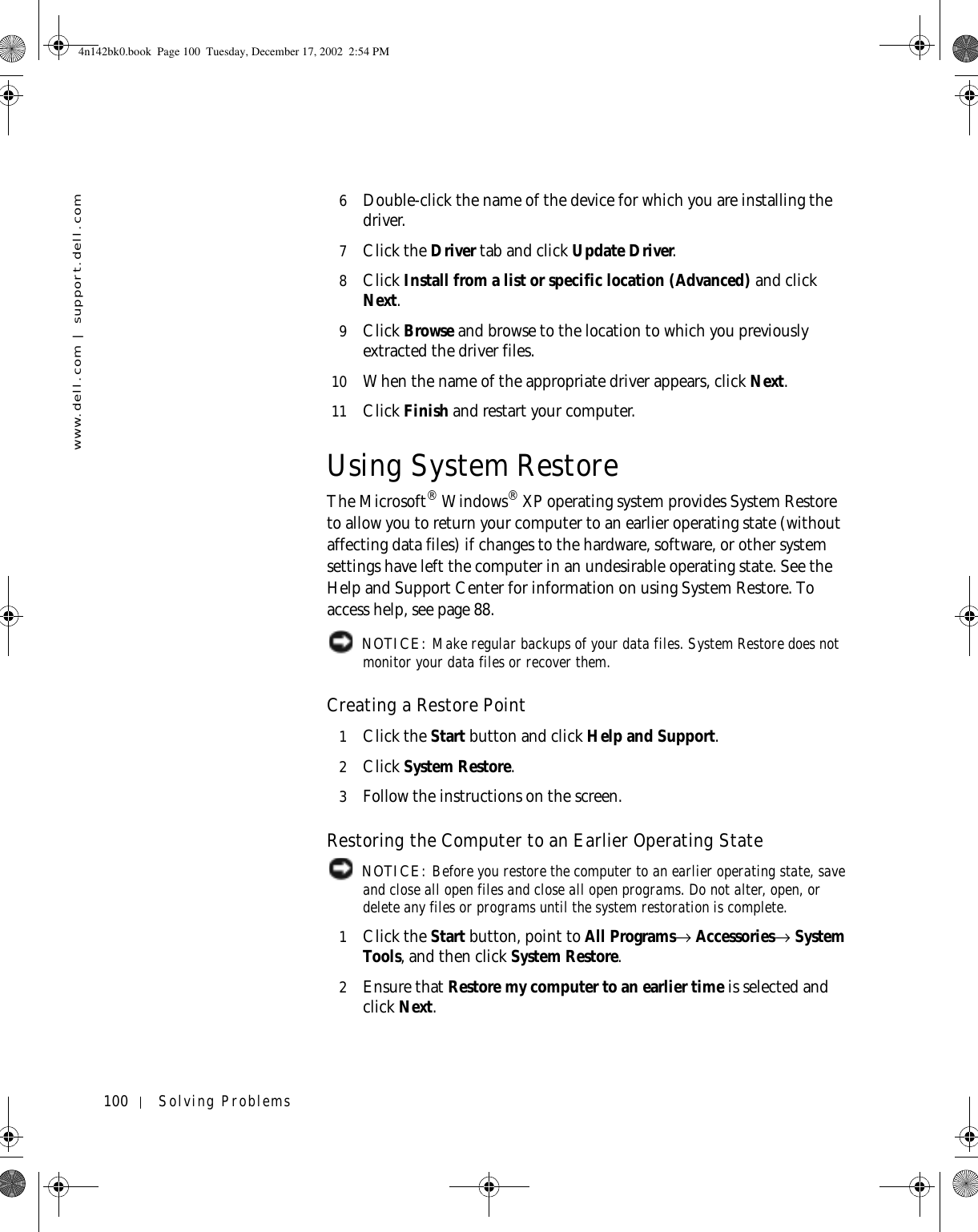 100 Solving Problemswww.dell.com | support.dell.com6Double-click the name of the device for which you are installing the driver.7Click the Driver tab and click Update Driver.8Click Install from a list or specific location (Advanced) and click Next.9Click Browse and browse to the location to which you previously extracted the driver files.10 When the name of the appropriate driver appears, click Next. 11 Click Finish and restart your computer.Using System RestoreThe Microsoft® Windows® XP operating system provides System Restore to allow you to return your computer to an earlier operating state (without affecting data files) if changes to the hardware, software, or other system settings have left the computer in an undesirable operating state. See the Help and Support Center for information on using System Restore. To access help, see page 88. NOTICE: Make regular backups of your data files. System Restore does not monitor your data files or recover them.Creating a Restore Point1Click the Start button and click Help and Support.2Click System Restore.3Follow the instructions on the screen.Restoring the Computer to an Earlier Operating State NOTICE: Before you restore the computer to an earlier operating state, save and close all open files and close all open programs. Do not alter, open, or delete any files or programs until the system restoration is complete.1Click the Start button, point to All Programs→ Accessories→ System Tools, and then click System Restore.2Ensure that Restore my computer to an earlier time is selected and click Next.4n142bk0.book  Page 100  Tuesday, December 17, 2002  2:54 PM