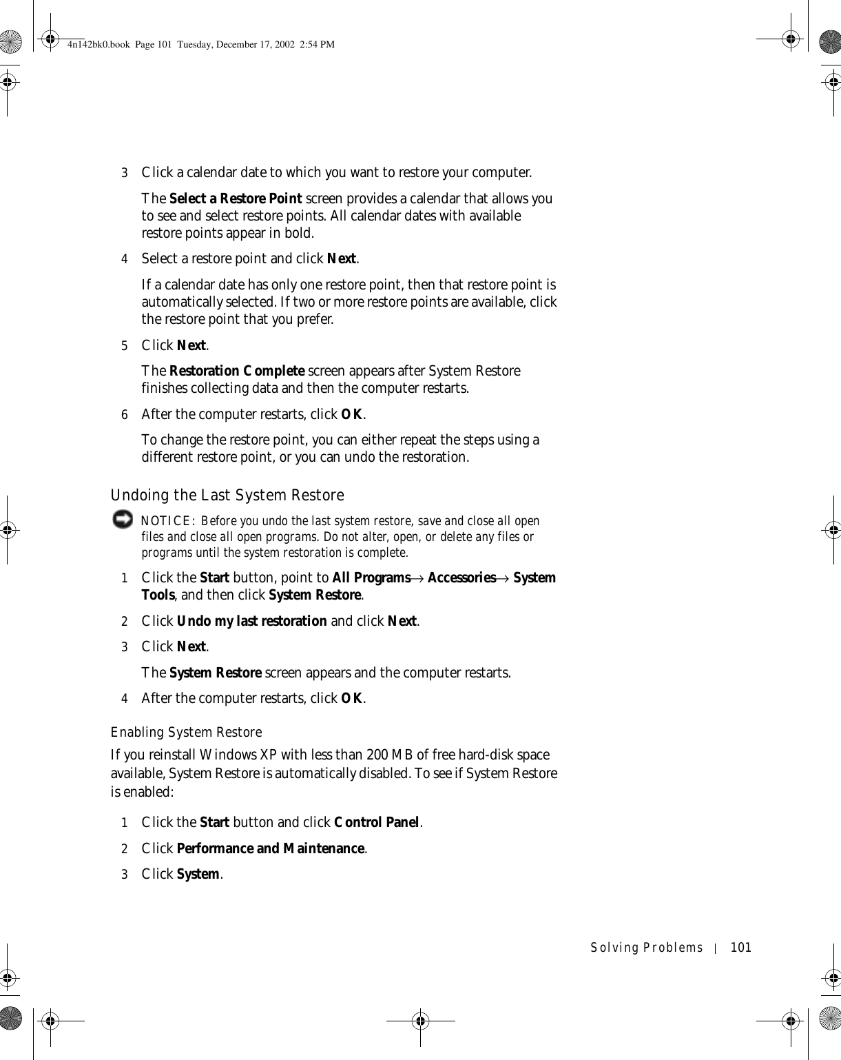 Solving Problems 1013Click a calendar date to which you want to restore your computer.The Select a Restore Point screen provides a calendar that allows you to see and select restore points. All calendar dates with available restore points appear in bold. 4Select a restore point and click Next. If a calendar date has only one restore point, then that restore point is automatically selected. If two or more restore points are available, click the restore point that you prefer.5Click Next.The Restoration Complete screen appears after System Restore finishes collecting data and then the computer restarts.6After the computer restarts, click OK. To change the restore point, you can either repeat the steps using a different restore point, or you can undo the restoration.Undoing the Last System Restore NOTICE: Before you undo the last system restore, save and close all open files and close all open programs. Do not alter, open, or delete any files or programs until the system restoration is complete.1Click the Start button, point to All Programs→ Accessories→ System Tools, and then click System Restore.2Click Undo my last restoration and click Next.3Click Next.The System Restore screen appears and the computer restarts. 4After the computer restarts, click OK.Enabling System RestoreIf you reinstall Windows XP with less than 200 MB of free hard-disk space available, System Restore is automatically disabled. To see if System Restore is enabled:1Click the Start button and click Control Panel. 2Click Performance and Maintenance.3Click System.4n142bk0.book  Page 101  Tuesday, December 17, 2002  2:54 PM