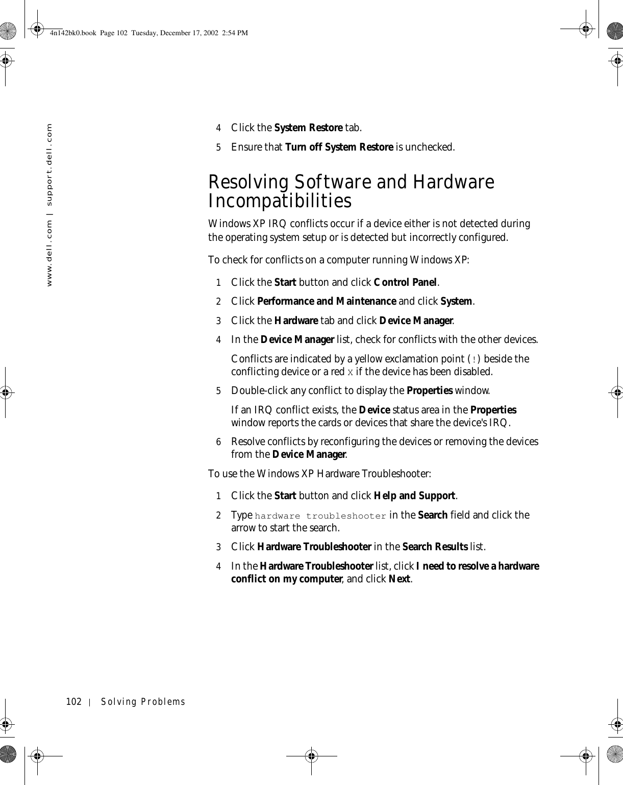 102 Solving Problemswww.dell.com | support.dell.com4Click the System Restore tab.5Ensure that Turn off System Restore is unchecked.Resolving Software and Hardware IncompatibilitiesWindows XP IRQ conflicts occur if a device either is not detected during the operating system setup or is detected but incorrectly configured.To check for conflicts on a computer running Windows XP:1Click the Start button and click Control Panel. 2Click Performance and Maintenance and click System. 3Click the Hardware tab and click Device Manager.4In the Device Manager list, check for conflicts with the other devices.Conflicts are indicated by a yellow exclamation point (!) beside the conflicting device or a red X if the device has been disabled.5Double-click any conflict to display the Properties window.If an IRQ conflict exists, the Device status area in the Properties window reports the cards or devices that share the device&apos;s IRQ.6Resolve conflicts by reconfiguring the devices or removing the devices from the Device Manager.To use the Windows XP Hardware Troubleshooter:1Click the Start button and click Help and Support.2Ty p e  hardware troubleshooter in the Search field and click the arrow to start the search.3Click Hardware Troubleshooter in the Search Results list.4In the Hardware Troubleshooter list, click I need to resolve a hardware conflict on my computer, and click Next.4n142bk0.book  Page 102  Tuesday, December 17, 2002  2:54 PM