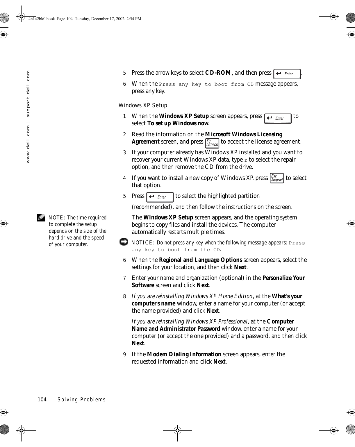 104 Solving Problemswww.dell.com | support.dell.com5Press the arrow keys to select CD-ROM, and then press  .6When the Press any key to boot from CD message appears, press any key.Windows XP Setup1When the Windows XP Setup screen appears, press   to select To set up Windows now.2Read the information on the Microsoft Windows Licensing Agreement screen, and press   to accept the license agreement.3If your computer already has Windows XP installed and you want to recover your current Windows XP data, type r to select the repair option, and then remove the CD from the drive. 4If you want to install a new copy of Windows XP, press   to select that option.5Press   to select the highlighted partition(recommended), and then follow the instructions on the screen. NOTE: The time required to complete the setup depends on the size of the hard drive and the speed of your computer.The Windows XP Setup screen appears, and the operating system begins to copy files and install the devices. The computer automatically restarts multiple times. NOTICE: Do not press any key when the following message appears: Press any key to boot from the CD. 6When the Regional and Language Options screen appears, select the settings for your location, and then click Next.7Enter your name and organization (optional) in the Personalize Your Software screen and click Next.8If you are reinstalling Windows XP Home Edition, at the What&apos;s your computer&apos;s name window, enter a name for your computer (or accept the name provided) and click Next.If you are reinstalling Windows XP Professional, at the Computer Name and Administrator Password window, enter a name for your computer (or accept the one provided) and a password, and then click Next.9If the Modem Dialing Information screen appears, enter the requested information and click Next.4n142bk0.book  Page 104  Tuesday, December 17, 2002  2:54 PM