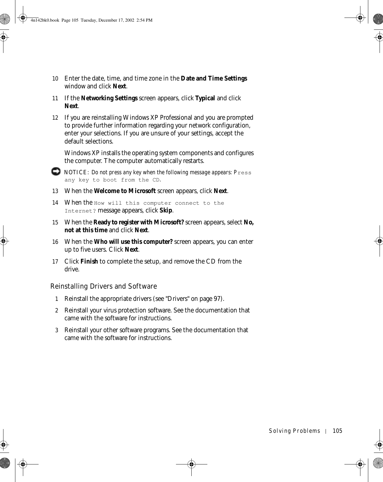 Solving Problems 10510 Enter the date, time, and time zone in the Date and Time Settings window and click Next.11 If the Networking Settings screen appears, click Ty p i c a l  and click Next.12 If you are reinstalling Windows XP Professional and you are prompted to provide further information regarding your network configuration, enter your selections. If you are unsure of your settings, accept the default selections. Windows XP installs the operating system components and configures the computer. The computer automatically restarts. NOTICE: Do not press any key when the following message appears: Press any key to boot from the CD. 13 When the Welcome to Microsoft screen appears, click Next.14 When the How will this computer connect to the Internet? message appears, click Skip. 15 When the Ready to register with Microsoft? screen appears, select No, not at this time and click Next.16 When the Who will use this computer? screen appears, you can enter up to five users. Click Next.17 Click Finish to complete the setup, and remove the CD from the drive.Reinstalling Drivers and Software1Reinstall the appropriate drivers (see &quot;Drivers&quot; on page 97).2Reinstall your virus protection software. See the documentation that came with the software for instructions.3Reinstall your other software programs. See the documentation that came with the software for instructions.4n142bk0.book  Page 105  Tuesday, December 17, 2002  2:54 PM