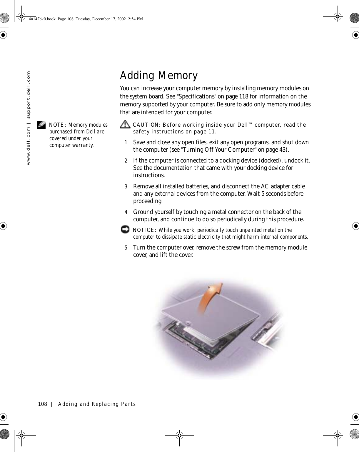 108 Adding and Replacing Partswww.dell.com | support.dell.comAdding MemoryYou can increase your computer memory by installing memory modules on the system board. See &quot;Specifications&quot; on page 118 for information on the memory supported by your computer. Be sure to add only memory modules that are intended for your computer. NOTE: Memory modules purchased from Dell are covered under your computer warranty. CAUTION: Before working inside your Dell™ computer, read the safety instructions on page 11.1Save and close any open files, exit any open programs, and shut down the computer (see &quot;Turning Off Your Computer&quot; on page 43).2If the computer is connected to a docking device (docked), undock it. See the documentation that came with your docking device for instructions.3Remove all installed batteries, and disconnect the AC adapter cable and any external devices from the computer. Wait 5 seconds before proceeding.4Ground yourself by touching a metal connector on the back of the computer, and continue to do so periodically during this procedure. NOTICE: While you work, periodically touch unpainted metal on the computer to dissipate static electricity that might harm internal components.5Turn the computer over, remove the screw from the memory module cover, and lift the cover.4n142bk0.book  Page 108  Tuesday, December 17, 2002  2:54 PM