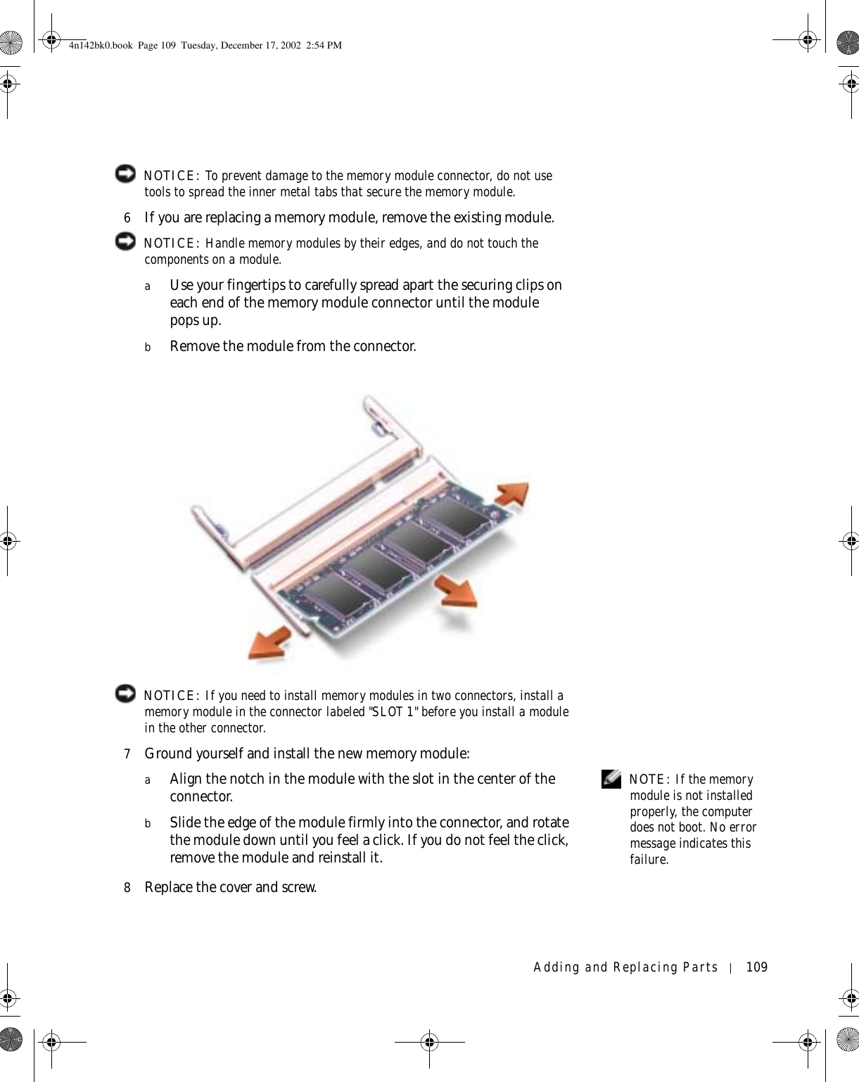 Adding and Replacing Parts 109 NOTICE: To prevent damage to the memory module connector, do not use tools to spread the inner metal tabs that secure the memory module.6If you are replacing a memory module, remove the existing module. NOTICE: Handle memory modules by their edges, and do not touch the components on a module.aUse your fingertips to carefully spread apart the securing clips on each end of the memory module connector until the module pops up.bRemove the module from the connector. NOTICE: If you need to install memory modules in two connectors, install a memory module in the connector labeled &quot;SLOT 1&quot; before you install a module in the other connector.7Ground yourself and install the new memory module: NOTE: If the memory module is not installed properly, the computer does not boot. No error message indicates this failure.aAlign the notch in the module with the slot in the center of the connector.bSlide the edge of the module firmly into the connector, and rotate the module down until you feel a click. If you do not feel the click, remove the module and reinstall it.8Replace the cover and screw.4n142bk0.book  Page 109  Tuesday, December 17, 2002  2:54 PM