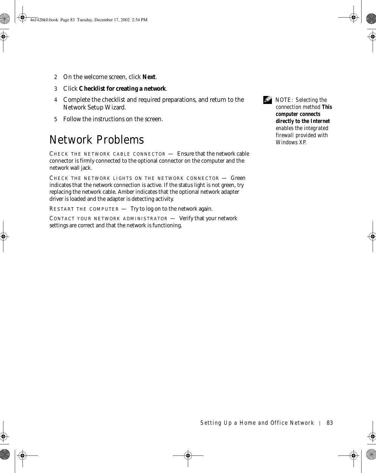 Setting Up a Home and Office Network 832On the welcome screen, click Next.3Click Checklist for creating a network. NOTE: Selecting the connection method This computer connects directly to the Internet enables the integrated firewall provided with Windows XP.4Complete the checklist and required preparations, and return to the Network Setup Wizard.5Follow the instructions on the screen.Network ProblemsCHECK THE NETWORK CABLE CONNECTOR —Ensure that the network cable connector is firmly connected to the optional connector on the computer and the network wall jack.CHECK THE NETWORK LIGHTS ON THE NETWORK CONNECTOR —Green indicates that the network connection is active. If the status light is not green, try replacing the network cable. Amber indicates that the optional network adapter driver is loaded and the adapter is detecting activity.RESTART THE COMPUTER —Try to log on to the network again.CONTACT YOUR NETWORK ADMINISTRATOR —Verify that your network settings are correct and that the network is functioning.4n142bk0.book  Page 83  Tuesday, December 17, 2002  2:54 PM