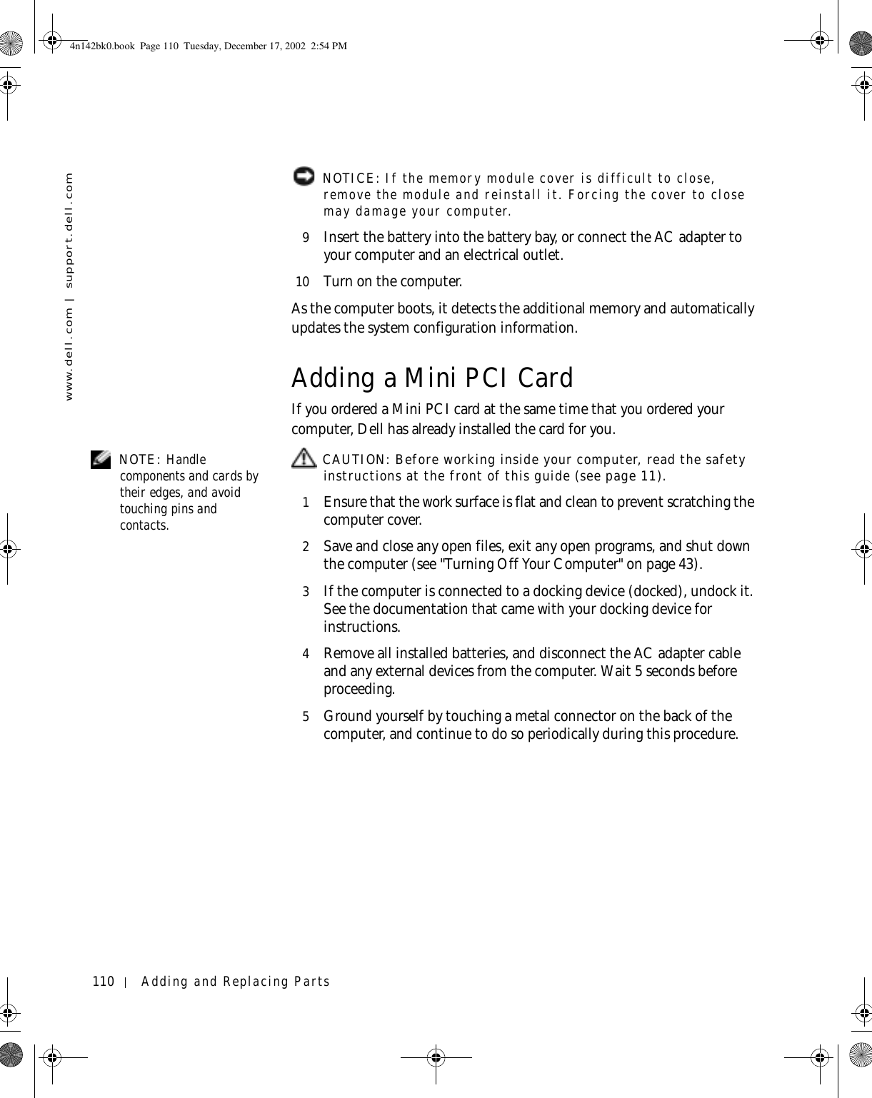 110 Adding and Replacing Partswww.dell.com | support.dell.com NOTICE: If the memory module cover is difficult to close, remove the module and reinstall it. Forcing the cover to close may damage your computer.9Insert the battery into the battery bay, or connect the AC adapter to your computer and an electrical outlet.10 Turn on the computer.As the computer boots, it detects the additional memory and automatically updates the system configuration information.Adding a Mini PCI CardIf you ordered a Mini PCI card at the same time that you ordered your computer, Dell has already installed the card for you. NOTE: Handle components and cards by their edges, and avoid touching pins and contacts. CAUTION: Before working inside your computer, read the safety instructions at the front of this guide (see page 11).1Ensure that the work surface is flat and clean to prevent scratching the computer cover.2Save and close any open files, exit any open programs, and shut down the computer (see &quot;Turning Off Your Computer&quot; on page 43).3If the computer is connected to a docking device (docked), undock it. See the documentation that came with your docking device for instructions.4Remove all installed batteries, and disconnect the AC adapter cable and any external devices from the computer. Wait 5 seconds before proceeding.5Ground yourself by touching a metal connector on the back of the computer, and continue to do so periodically during this procedure.4n142bk0.book  Page 110  Tuesday, December 17, 2002  2:54 PM