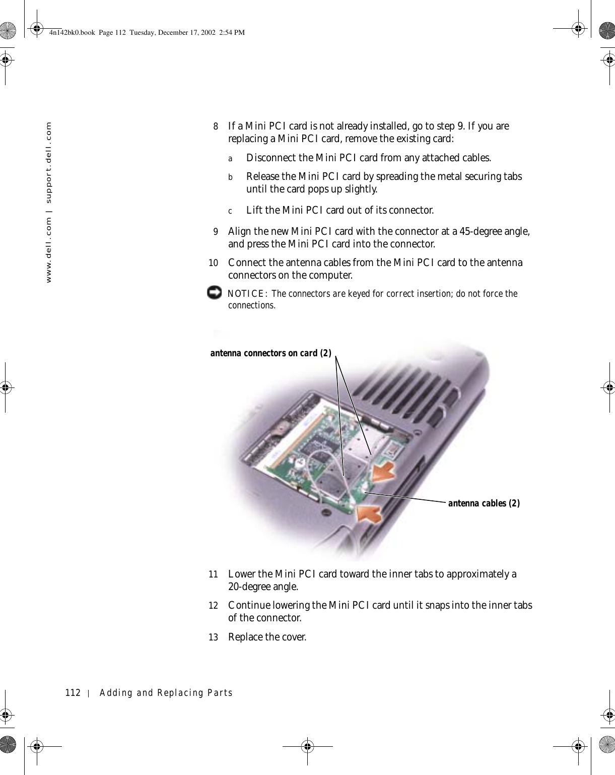 112 Adding and Replacing Partswww.dell.com | support.dell.com8If a Mini PCI card is not already installed, go to step 9. If you are replacing a Mini PCI card, remove the existing card:aDisconnect the Mini PCI card from any attached cables.bRelease the Mini PCI card by spreading the metal securing tabs until the card pops up slightly.cLift the Mini PCI card out of its connector.9Align the new Mini PCI card with the connector at a 45-degree angle, and press the Mini PCI card into the connector.10 Connect the antenna cables from the Mini PCI card to the antenna connectors on the computer. NOTICE: The connectors are keyed for correct insertion; do not force the connections.11 Lower the Mini PCI card toward the inner tabs to approximately a 20-degree angle.12 Continue lowering the Mini PCI card until it snaps into the inner tabs of the connector.13 Replace the cover.antenna connectors on card (2)antenna cables (2)4n142bk0.book  Page 112  Tuesday, December 17, 2002  2:54 PM