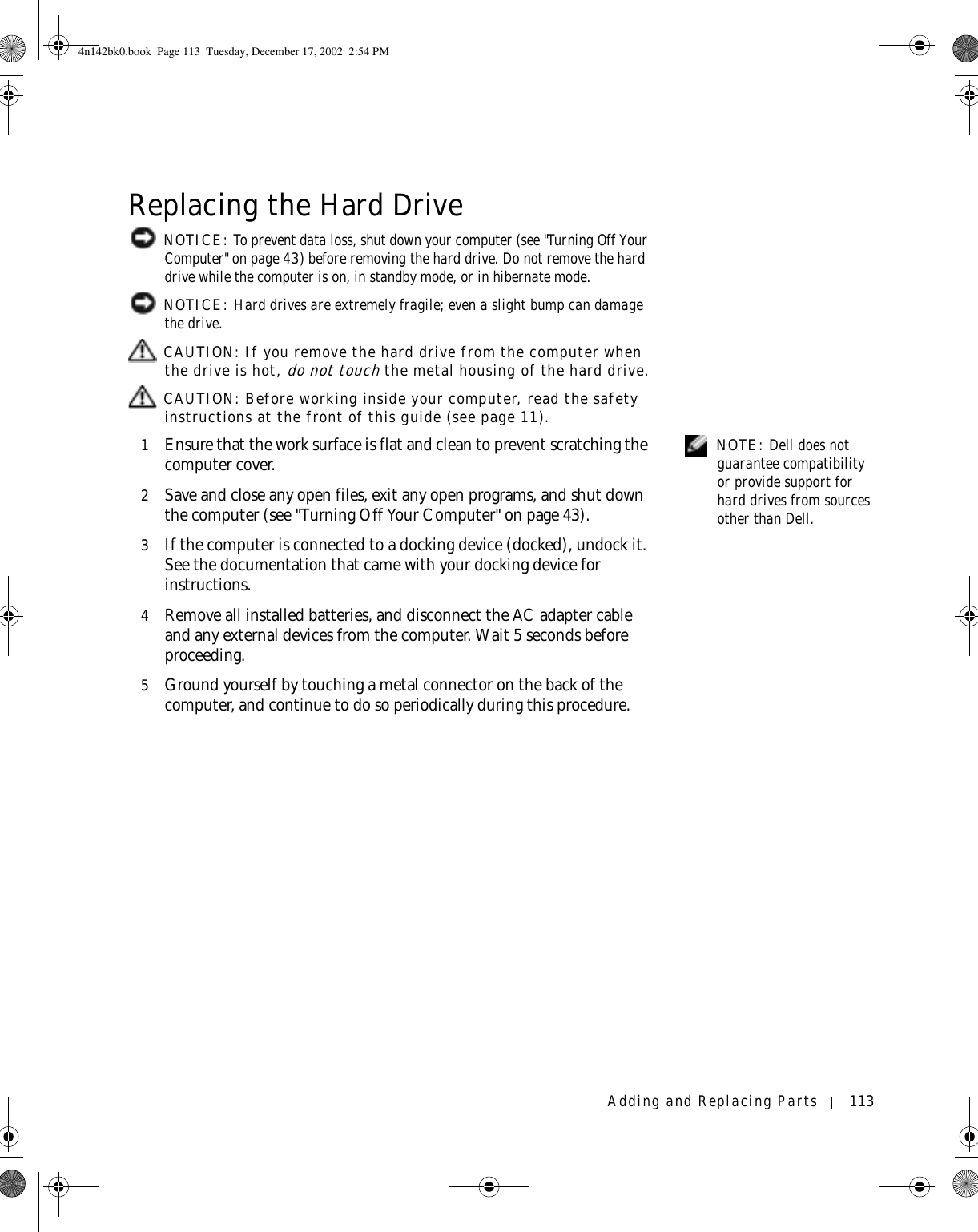 Adding and Replacing Parts 113Replacing the Hard Drive NOTICE: To prevent data loss, shut down your computer (see &quot;Turning Off Your Computer&quot; on page 43) before removing the hard drive. Do not remove the hard drive while the computer is on, in standby mode, or in hibernate mode. NOTICE: Hard drives are extremely fragile; even a slight bump can damage the drive. CAUTION: If you remove the hard drive from the computer when the drive is hot, do not touch the metal housing of the hard drive. CAUTION: Before working inside your computer, read the safety instructions at the front of this guide (see page 11). NOTE: Dell does not guarantee compatibility or provide support for hard drives from sources other than Dell.1Ensure that the work surface is flat and clean to prevent scratching the computer cover.2Save and close any open files, exit any open programs, and shut down the computer (see &quot;Turning Off Your Computer&quot; on page 43).3If the computer is connected to a docking device (docked), undock it. See the documentation that came with your docking device for instructions.4Remove all installed batteries, and disconnect the AC adapter cable and any external devices from the computer. Wait 5 seconds before proceeding.5Ground yourself by touching a metal connector on the back of the computer, and continue to do so periodically during this procedure.4n142bk0.book  Page 113  Tuesday, December 17, 2002  2:54 PM