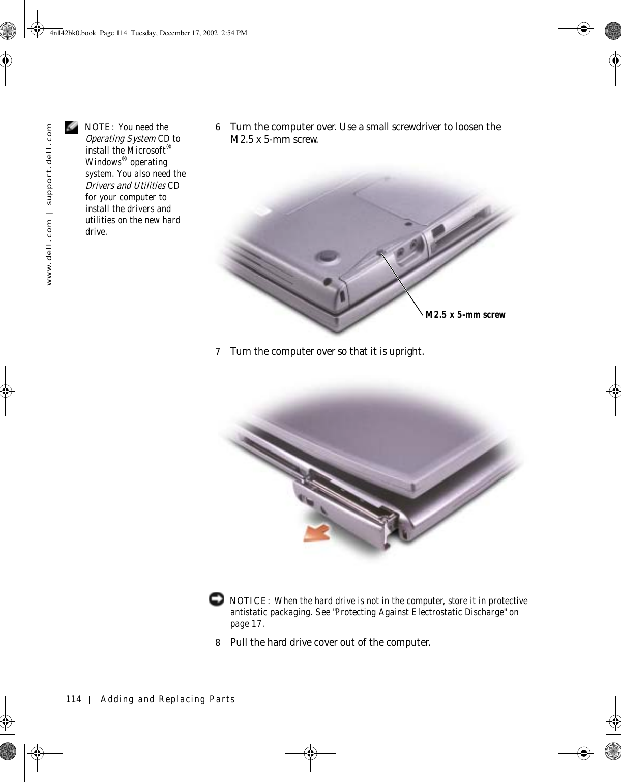 114 Adding and Replacing Partswww.dell.com | support.dell.com NOTE: You need the Operating System CD to install the Microsoft® Windows® operating system. You also need the Drivers and Utilities CD for your computer to install the drivers and utilities on the new hard drive.6Turn the computer over. Use a small screwdriver to loosen the M2.5 x 5-mm screw.7Turn the computer over so that it is upright. NOTICE: When the hard drive is not in the computer, store it in protective antistatic packaging. See &quot;Protecting Against Electrostatic Discharge&quot; on page 17.8Pull the hard drive cover out of the computer.M2.5 x 5-mm screw4n142bk0.book  Page 114  Tuesday, December 17, 2002  2:54 PM