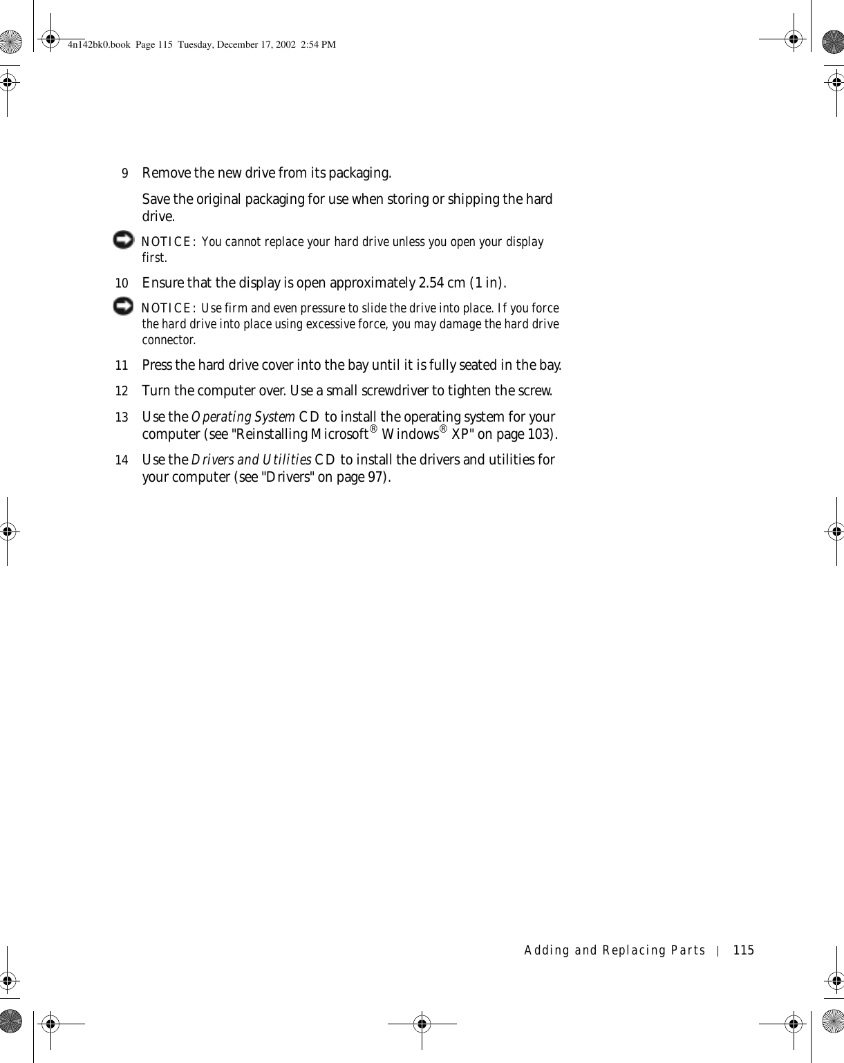 Adding and Replacing Parts 1159Remove the new drive from its packaging.Save the original packaging for use when storing or shipping the hard drive. NOTICE: You cannot replace your hard drive unless you open your display first.10 Ensure that the display is open approximately 2.54 cm (1 in). NOTICE: Use firm and even pressure to slide the drive into place. If you force the hard drive into place using excessive force, you may damage the hard drive connector.11 Press the hard drive cover into the bay until it is fully seated in the bay.12 Turn the computer over. Use a small screwdriver to tighten the screw.13 Use the Operating System CD to install the operating system for your computer (see &quot;Reinstalling Microsoft® Windows® XP&quot; on page 103).14 Use the Drivers and Utilities CD to install the drivers and utilities for your computer (see &quot;Drivers&quot; on page 97).4n142bk0.book  Page 115  Tuesday, December 17, 2002  2:54 PM