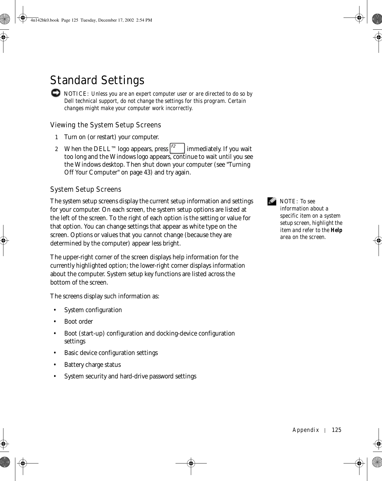 Appendix 125Standard Settings NOTICE: Unless you are an expert computer user or are directed to do so by Dell technical support, do not change the settings for this program. Certain changes might make your computer work incorrectly. Viewing the System Setup Screens1Turn on (or restart) your computer.2When the DELL™ logo appears, press   immediately. If you wait too long and the Windows logo appears, continue to wait until you see the Windows desktop. Then shut down your computer (see &quot;Turning Off Your Computer&quot; on page 43) and try again.System Setup Screens NOTE: To see information about a specific item on a system setup screen, highlight the item and refer to the Help area on the screen.The system setup screens display the current setup information and settings for your computer. On each screen, the system setup options are listed at the left of the screen. To the right of each option is the setting or value for that option. You can change settings that appear as white type on the screen. Options or values that you cannot change (because they are determined by the computer) appear less bright.The upper-right corner of the screen displays help information for the currently highlighted option; the lower-right corner displays information about the computer. System setup key functions are listed across the bottom of the screen.The screens display such information as:•System configuration• Boot order• Boot (start-up) configuration and docking-device configuration settings• Basic device configuration settings• Battery charge status• System security and hard-drive password settings4n142bk0.book  Page 125  Tuesday, December 17, 2002  2:54 PM