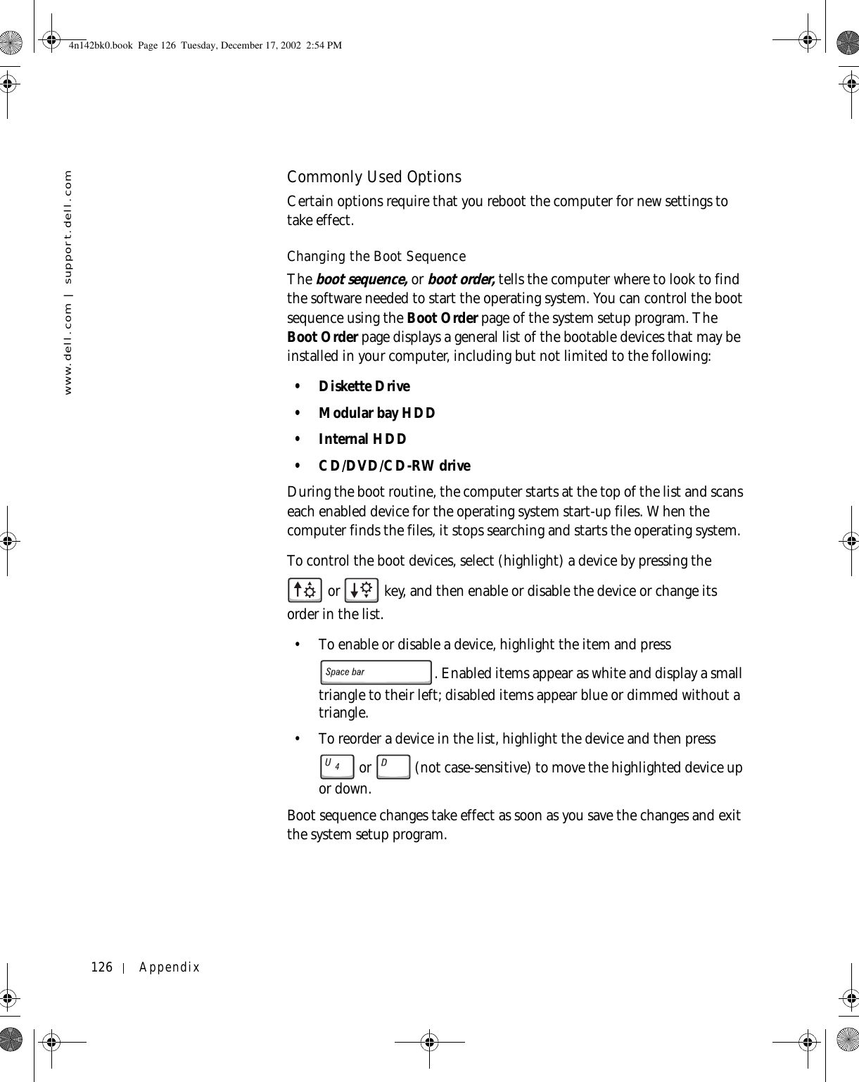 126 Appendixwww.dell.com | support.dell.comCommonly Used OptionsCertain options require that you reboot the computer for new settings to take effect.Changing the Boot SequenceThe boot sequence, or boot order, tells the computer where to look to find the software needed to start the operating system. You can control the boot sequence using the Boot Order page of the system setup program. The Boot Order page displays a general list of the bootable devices that may be installed in your computer, including but not limited to the following:• Diskette Drive•Modular bay HDD• Internal HDD• CD/DVD/CD-RW driveDuring the boot routine, the computer starts at the top of the list and scans each enabled device for the operating system start-up files. When the computer finds the files, it stops searching and starts the operating system. To control the boot devices, select (highlight) a device by pressing the  or   key, and then enable or disable the device or change its order in the list.• To enable or disable a device, highlight the item and press . Enabled items appear as white and display a small triangle to their left; disabled items appear blue or dimmed without a triangle.• To reorder a device in the list, highlight the device and then press  or  (not case-sensitive) to move the highlighted device up or down.Boot sequence changes take effect as soon as you save the changes and exit the system setup program.4n142bk0.book  Page 126  Tuesday, December 17, 2002  2:54 PM