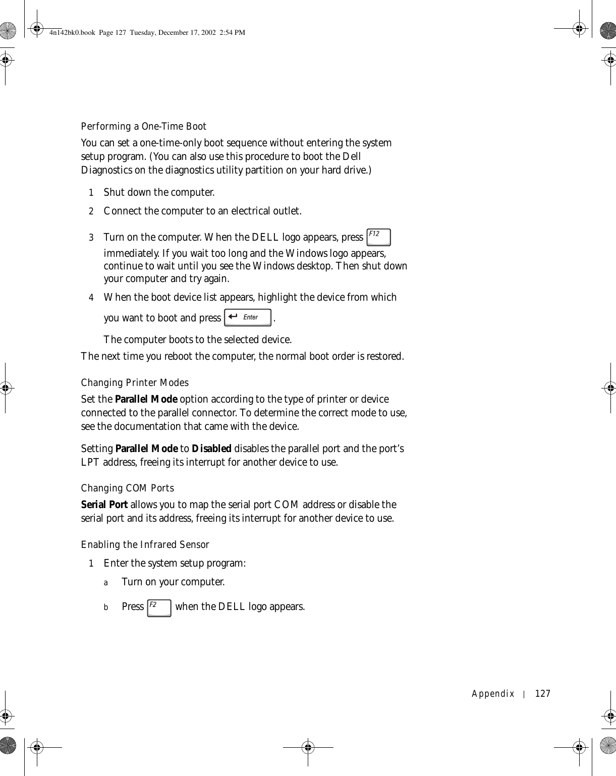 Appendix 127Performing a One-Time BootYou can set a one-time-only boot sequence without entering the system setup program. (You can also use this procedure to boot the Dell Diagnostics on the diagnostics utility partition on your hard drive.)1Shut down the computer.2Connect the computer to an electrical outlet.3Turn on the computer. When the DELL logo appears, press   immediately. If you wait too long and the Windows logo appears, continue to wait until you see the Windows desktop. Then shut down your computer and try again.4When the boot device list appears, highlight the device from which you want to boot and press  .The computer boots to the selected device.The next time you reboot the computer, the normal boot order is restored.Changing Printer ModesSet the Parallel Mode option according to the type of printer or device connected to the parallel connector. To determine the correct mode to use, see the documentation that came with the device.Setting Parallel Mode to Disabled disables the parallel port and the port’s LPT address, freeing its interrupt for another device to use.Changing COM PortsSerial Port allows you to map the serial port COM address or disable the serial port and its address, freeing its interrupt for another device to use.Enabling the Infrared Sensor1Enter the system setup program:aTurn on your computer.bPress   when the DELL logo appears.4n142bk0.book  Page 127  Tuesday, December 17, 2002  2:54 PM