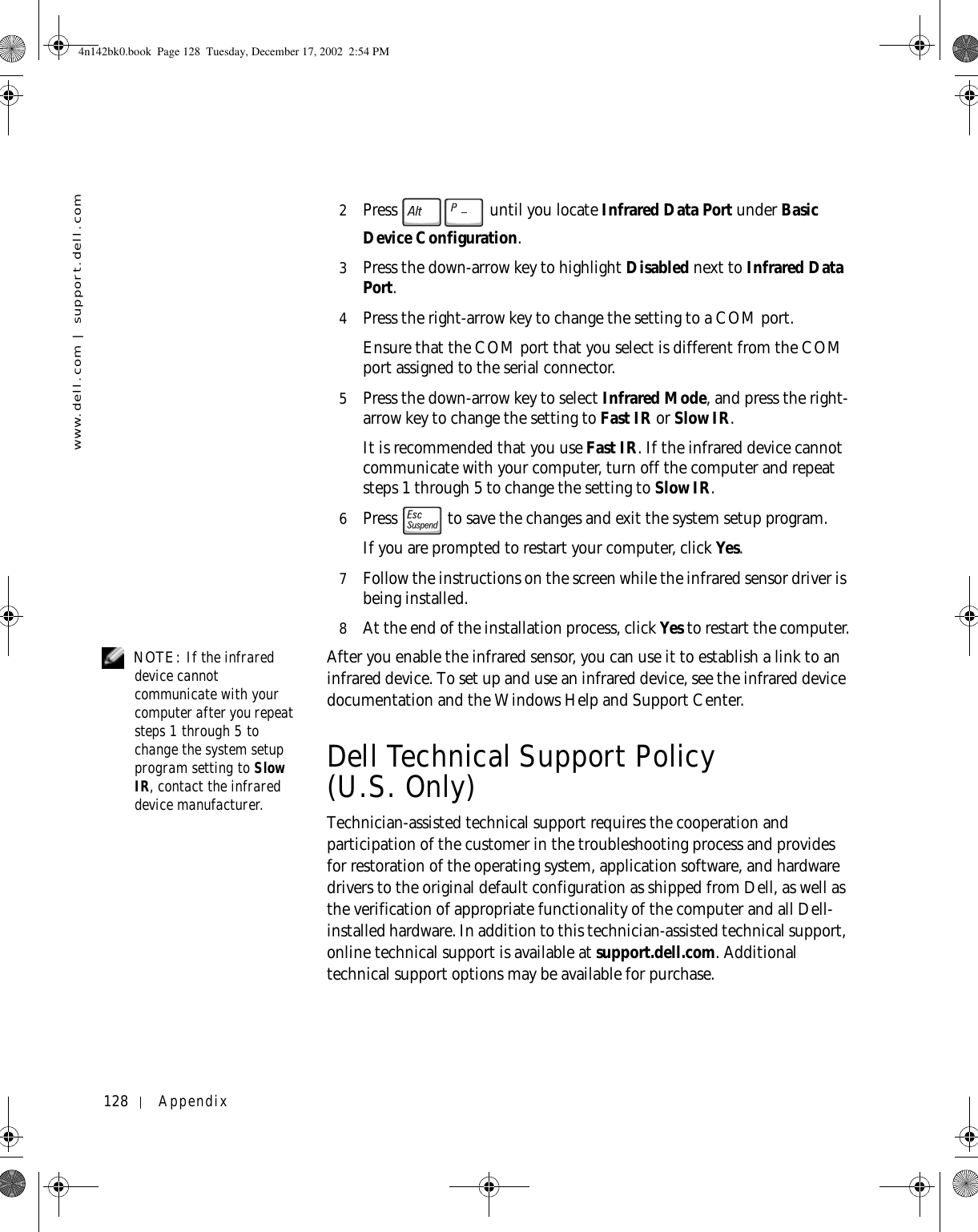 128 Appendixwww.dell.com | support.dell.com2Press   until you locate Infrared Data Port under Basic Device Configuration.3Press the down-arrow key to highlight Disabled next to Infrared Data Port.4Press the right-arrow key to change the setting to a COM port.Ensure that the COM port that you select is different from the COM port assigned to the serial connector.5Press the down-arrow key to select Infrared Mode, and press the right-arrow key to change the setting to Fast IR or Slow IR.It is recommended that you use Fast IR. If the infrared device cannot communicate with your computer, turn off the computer and repeat steps 1 through 5 to change the setting to Slow IR.6Press   to save the changes and exit the system setup program.If you are prompted to restart your computer, click Yes.7Follow the instructions on the screen while the infrared sensor driver is being installed.8At the end of the installation process, click Yes to restart the computer. NOTE: If the infrared device cannot communicate with your computer after you repeat steps 1 through 5 to change the system setup program setting to Slow IR, contact the infrared device manufacturer.After you enable the infrared sensor, you can use it to establish a link to an infrared device. To set up and use an infrared device, see the infrared device documentation and the Windows Help and Support Center.Dell Technical Support Policy (U.S. Only)Technician-assisted technical support requires the cooperation and participation of the customer in the troubleshooting process and provides for restoration of the operating system, application software, and hardware drivers to the original default configuration as shipped from Dell, as well as the verification of appropriate functionality of the computer and all Dell-installed hardware. In addition to this technician-assisted technical support, online technical support is available at support.dell.com. Additional technical support options may be available for purchase.4n142bk0.book  Page 128  Tuesday, December 17, 2002  2:54 PM