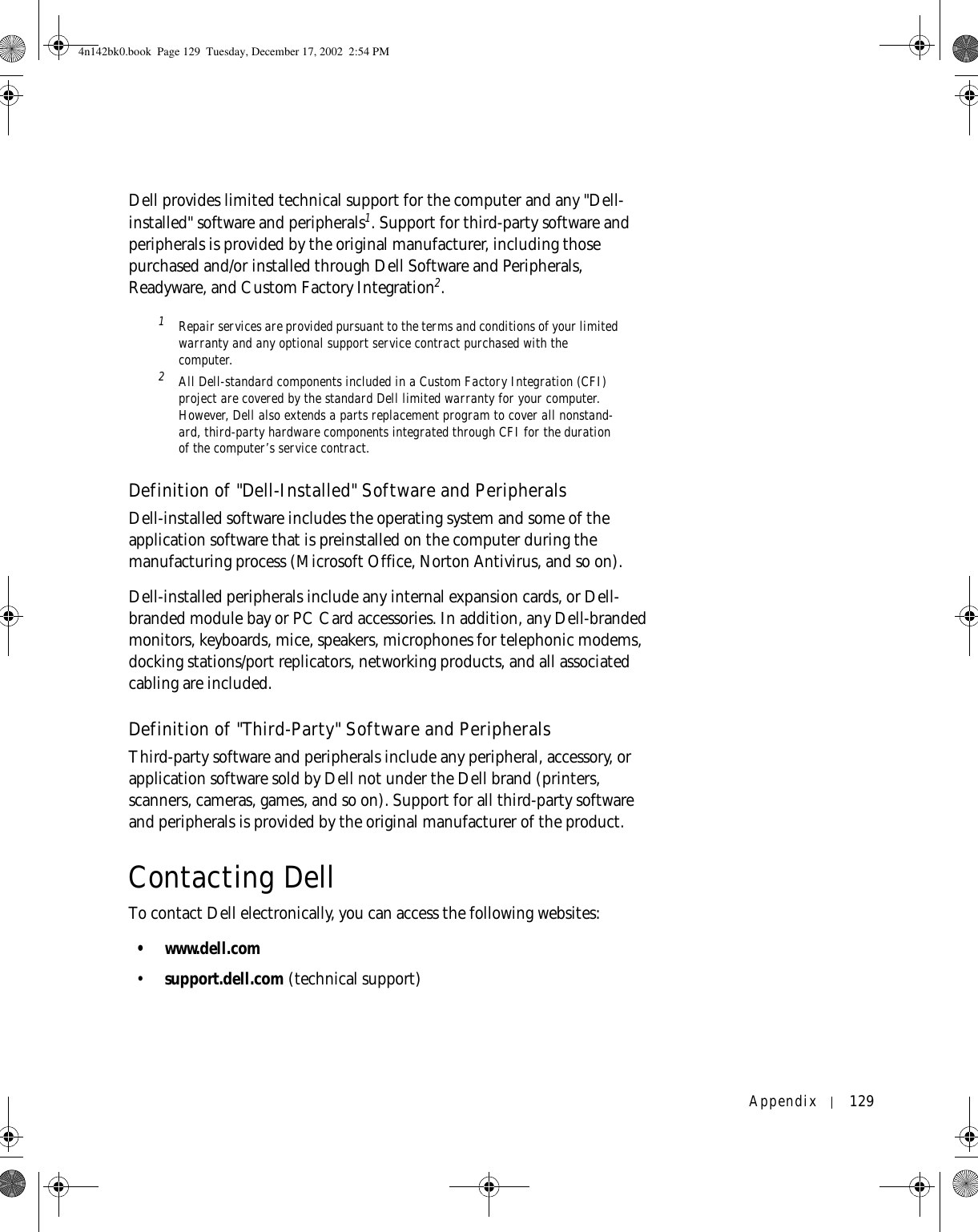 Appendix 129Dell provides limited technical support for the computer and any &quot;Dell-installed&quot; software and peripherals1. Support for third-party software and peripherals is provided by the original manufacturer, including those purchased and/or installed through Dell Software and Peripherals, Readyware, and Custom Factory Integration2.1 Repair services are provided pursuant to the terms and conditions of your limited warranty and any optional support service contract purchased with the computer.2 All Dell-standard components included in a Custom Factory Integration (CFI) project are covered by the standard Dell limited warranty for your computer. However, Dell also extends a parts replacement program to cover all nonstand-ard, third-party hardware components integrated through CFI for the duration of the computer’s service contract.Definition of &quot;Dell-Installed&quot; Software and PeripheralsDell-installed software includes the operating system and some of the application software that is preinstalled on the computer during the manufacturing process (Microsoft Office, Norton Antivirus, and so on).Dell-installed peripherals include any internal expansion cards, or Dell-branded module bay or PC Card accessories. In addition, any Dell-branded monitors, keyboards, mice, speakers, microphones for telephonic modems, docking stations/port replicators, networking products, and all associated cabling are included.Definition of &quot;Third-Party&quot; Software and PeripheralsThird-party software and peripherals include any peripheral, accessory, or application software sold by Dell not under the Dell brand (printers, scanners, cameras, games, and so on). Support for all third-party software and peripherals is provided by the original manufacturer of the product.Contacting DellTo contact Dell electronically, you can access the following websites:• www.dell.com•support.dell.com (technical support)4n142bk0.book  Page 129  Tuesday, December 17, 2002  2:54 PM