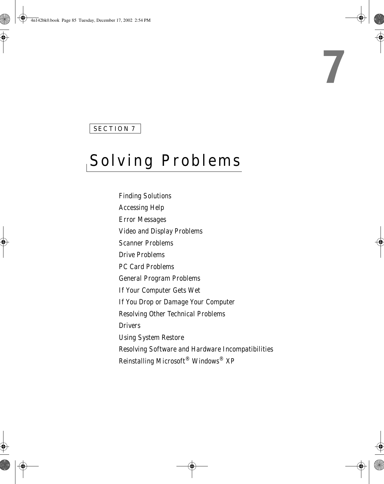 SECTION 7Solving Problems Finding SolutionsAccessing HelpError MessagesVideo and Display ProblemsScanner ProblemsDrive ProblemsPC Card ProblemsGeneral Program ProblemsIf Your Computer Gets WetIf You Drop or Damage Your ComputerResolving Other Technical ProblemsDriversUsing System RestoreResolving Software and Hardware IncompatibilitiesReinstalling Microsoft® Windows® XP4n142bk0.book  Page 85  Tuesday, December 17, 2002  2:54 PM