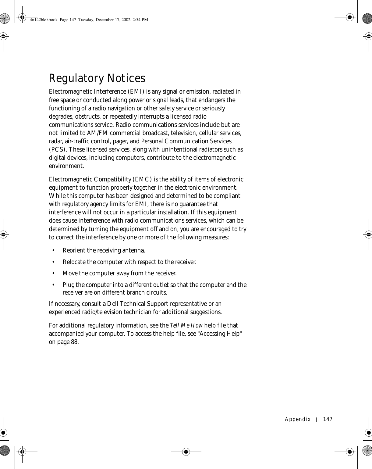 Appendix 147Regulatory NoticesElectromagnetic Interference (EMI) is any signal or emission, radiated in free space or conducted along power or signal leads, that endangers the functioning of a radio navigation or other safety service or seriously degrades, obstructs, or repeatedly interrupts a licensed radio communications service. Radio communications services include but are not limited to AM/FM commercial broadcast, television, cellular services, radar, air-traffic control, pager, and Personal Communication Services (PCS). These licensed services, along with unintentional radiators such as digital devices, including computers, contribute to the electromagnetic environment.Electromagnetic Compatibility (EMC) is the ability of items of electronic equipment to function properly together in the electronic environment. While this computer has been designed and determined to be compliant with regulatory agency limits for EMI, there is no guarantee that interference will not occur in a particular installation. If this equipment does cause interference with radio communications services, which can be determined by turning the equipment off and on, you are encouraged to try to correct the interference by one or more of the following measures:• Reorient the receiving antenna.• Relocate the computer with respect to the receiver.• Move the computer away from the receiver.• Plug the computer into a different outlet so that the computer and the receiver are on different branch circuits.If necessary, consult a Dell Technical Support representative or an experienced radio/television technician for additional suggestions. For additional regulatory information, see the Tell Me How help file that accompanied your computer. To access the help file, see &quot;Accessing Help&quot; on page 88.4n142bk0.book  Page 147  Tuesday, December 17, 2002  2:54 PM