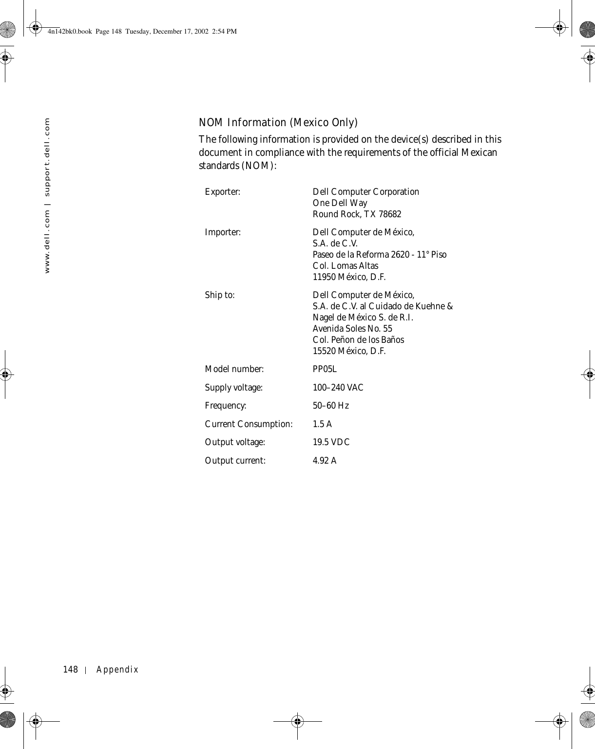 148 Appendixwww.dell.com | support.dell.comNOM Information (Mexico Only)The following information is provided on the device(s) described in this document in compliance with the requirements of the official Mexican standards (NOM): Exporter: Dell Computer CorporationOne Dell WayRound Rock, TX 78682Importer: Dell Computer de México, S.A. de C.V. Paseo de la Reforma 2620 - 11° Piso Col. Lomas Altas 11950 México, D.F. Ship to: Dell Computer de México, S.A. de C.V. al Cuidado de Kuehne &amp; Nagel de México S. de R.I.Avenida Soles No. 55Col. Peñon de los Baños15520 México, D.F.Model number: PP05LSupply voltage: 100–240 VACFrequency: 50–60 HzCurrent Consumption: 1.5 AOutput voltage: 19.5 VDCOutput current: 4.92 A4n142bk0.book  Page 148  Tuesday, December 17, 2002  2:54 PM