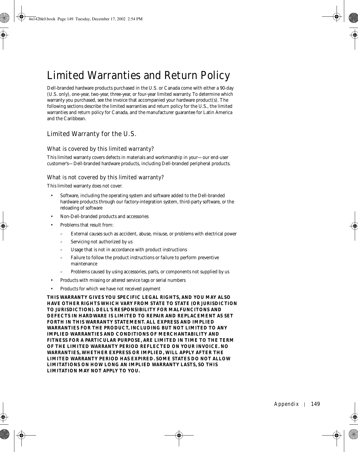 Appendix 149Limited Warranties and Return PolicyDell-branded hardware products purchased in the U.S. or Canada come with either a 90-day (U.S. only), one-year, two-year, three-year, or four-year limited warranty. To determine which warranty you purchased, see the invoice that accompanied your hardware product(s). The following sections describe the limited warranties and return policy for the U.S., the limited warranties and return policy for Canada, and the manufacturer guarantee for Latin America and the Caribbean. Limited Warranty for the U.S.What is covered by this limited warranty?This limited warranty covers defects in materials and workmanship in your—our end-user customer&apos;s—Dell-branded hardware products, including Dell-branded peripheral products.What is not covered by this limited warranty?This limited warranty does not cover: • Software, including the operating system and software added to the Dell-branded hardware products through our factory-integration system, third-party software, or the reloading of software• Non-Dell-branded products and accessories• Problems that result from: – External causes such as accident, abuse, misuse, or problems with electrical power– Servicing not authorized by us – Usage that is not in accordance with product instructions– Failure to follow the product instructions or failure to perform preventive maintenance – Problems caused by using accessories, parts, or components not supplied by us• Products with missing or altered service tags or serial numbers• Products for which we have not received paymentTHIS WARRANTY GIVES YOU SPECIFIC LEGAL RIGHTS, AND YOU MAY ALSO HAVE OTHER RIGHTS WHICH VARY FROM STATE TO STATE (OR JURISDICTION TO JURISDICTION). DELL&apos;S RESPONSIBILITY FOR MALFUNCITONS AND DEFECTS IN HARDWARE IS LIMITED TO REPAIR AND REPLACEMENT AS SET FORTH IN THIS WARRANTY STATEMENT. ALL EXPRESS AND IMPLIED WARRANTIES FOR THE PRODUCT, INCLUDING BUT NOT LIMITED TO ANY IMPLIED WARRANTIES AND CONDITIONS OF MERCHANTABILITY AND FITNESS FOR A PARTICULAR PURPOSE, ARE LIMITED IN TIME TO THE TERM OF THE LIMITED WARRANTY PERIOD REFLECTED ON YOUR INVOICE. NO WARRANTIES, WHETHER EXPRESS OR IMPLIED, WILL APPLY AFTER THE LIMITED WARRANTY PERIOD HAS EXPIRED. SOME STATES DO NOT ALLOW LIMITATIONS ON HOW LONG AN IMPLIED WARRANTY LASTS, SO THIS LIMITATION MAY NOT APPLY TO YOU.4n142bk0.book  Page 149  Tuesday, December 17, 2002  2:54 PM