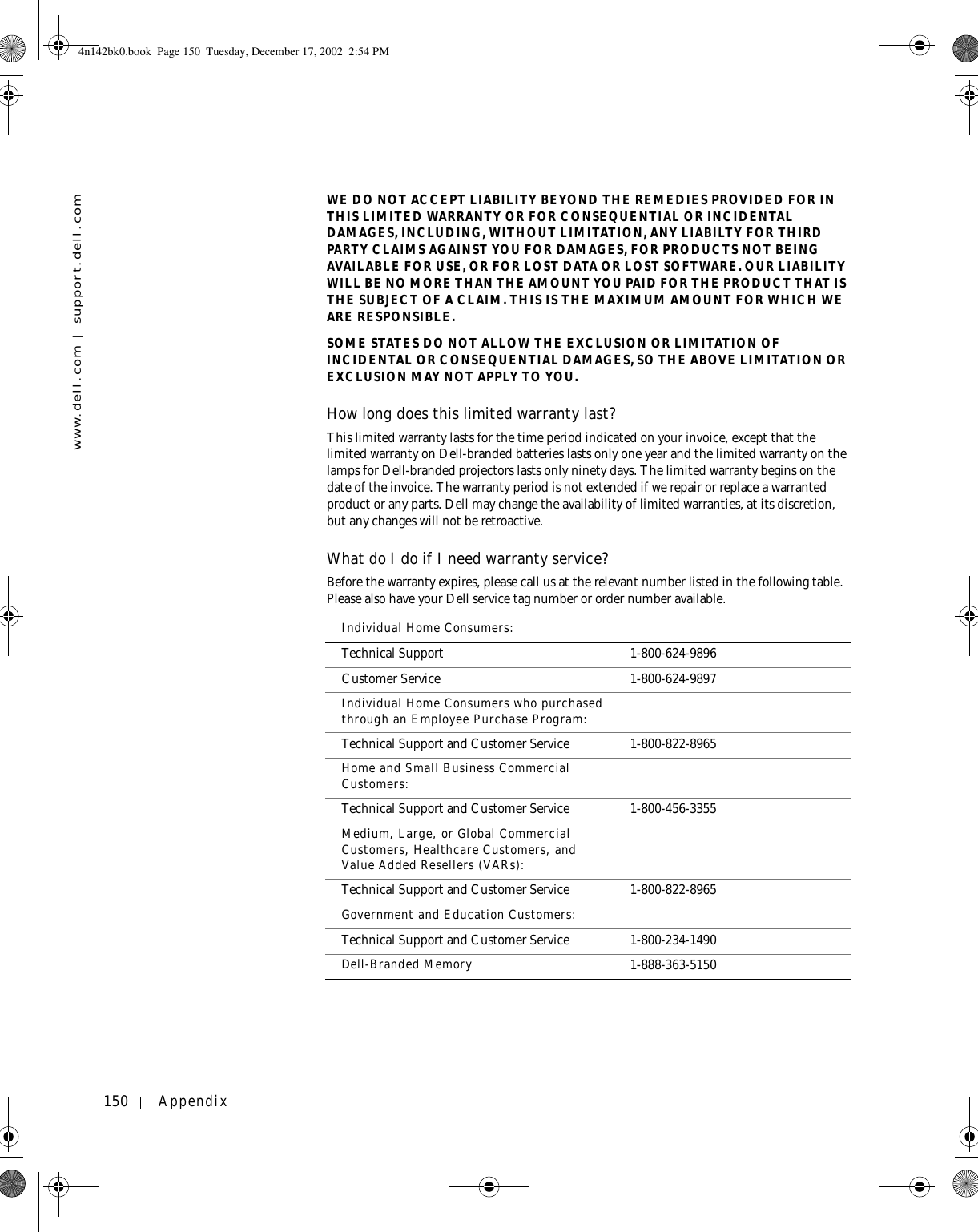 150 Appendixwww.dell.com | support.dell.comWE DO NOT ACCEPT LIABILITY BEYOND THE REMEDIES PROVIDED FOR IN THIS LIMITED WARRANTY OR FOR CONSEQUENTIAL OR INCIDENTAL DAMAGES, INCLUDING, WITHOUT LIMITATION, ANY LIABILTY FOR THIRD PARTY CLAIMS AGAINST YOU FOR DAMAGES, FOR PRODUCTS NOT BEING AVAILABLE FOR USE, OR FOR LOST DATA OR LOST SOFTWARE. OUR LIABILITY WILL BE NO MORE THAN THE AMOUNT YOU PAID FOR THE PRODUCT THAT IS THE SUBJECT OF A CLAIM. THIS IS THE MAXIMUM AMOUNT FOR WHICH WE ARE RESPONSIBLE.SOME STATES DO NOT ALLOW THE EXCLUSION OR LIMITATION OF INCIDENTAL OR CONSEQUENTIAL DAMAGES, SO THE ABOVE LIMITATION OR EXCLUSION MAY NOT APPLY TO YOU.How long does this limited warranty last?This limited warranty lasts for the time period indicated on your invoice, except that the limited warranty on Dell-branded batteries lasts only one year and the limited warranty on the lamps for Dell-branded projectors lasts only ninety days. The limited warranty begins on the date of the invoice. The warranty period is not extended if we repair or replace a warranted product or any parts. Dell may change the availability of limited warranties, at its discretion, but any changes will not be retroactive.What do I do if I need warranty service? Before the warranty expires, please call us at the relevant number listed in the following table. Please also have your Dell service tag number or order number available. Individual Home Consumers:Technical Support 1-800-624-9896Customer Service 1-800-624-9897Individual Home Consumers who purchased through an Employee Purchase Program:Technical Support and Customer Service 1-800-822-8965Home and Small Business Commercial Customers:Technical Support and Customer Service 1-800-456-3355Medium, Large, or Global Commercial Customers, Healthcare Customers, and Value Added Resellers (VARs):Technical Support and Customer Service 1-800-822-8965Government and Education Customers: Technical Support and Customer Service 1-800-234-1490Dell-Branded Memory 1-888-363-51504n142bk0.book  Page 150  Tuesday, December 17, 2002  2:54 PM