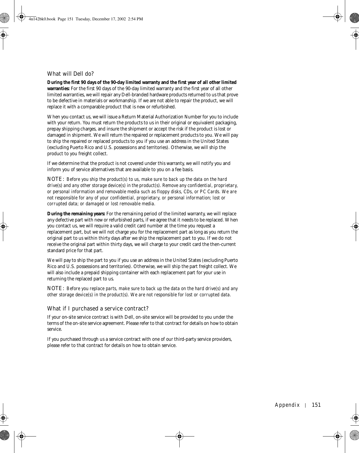 Appendix 151What will Dell do?During the first 90 days of the 90-day limited warranty and the first year of all other limited warranties: For the first 90 days of the 90-day limited warranty and the first year of all other limited warranties, we will repair any Dell-branded hardware products returned to us that prove to be defective in materials or workmanship. If we are not able to repair the product, we will replace it with a comparable product that is new or refurbished. When you contact us, we will issue a Return Material Authorization Number for you to include with your return. You must return the products to us in their original or equivalent packaging, prepay shipping charges, and insure the shipment or accept the risk if the product is lost or damaged in shipment. We will return the repaired or replacement products to you. We will pay to ship the repaired or replaced products to you if you use an address in the United States (excluding Puerto Rico and U.S. possessions and territories). Otherwise, we will ship the product to you freight collect.If we determine that the product is not covered under this warranty, we will notify you and inform you of service alternatives that are available to you on a fee basis.NOTE: Before you ship the product(s) to us, make sure to back up the data on the hard drive(s) and any other storage device(s) in the product(s). Remove any confidential, proprietary, or personal information and removable media such as floppy disks, CDs, or PC Cards. We are not responsible for any of your confidential, proprietary, or personal information; lost or corrupted data; or damaged or lost removable media. During the remaining years: For the remaining period of the limited warranty, we will replace any defective part with new or refurbished parts, if we agree that it needs to be replaced. When you contact us, we will require a valid credit card number at the time you request a replacement part, but we will not charge you for the replacement part as long as you return the original part to us within thirty days after we ship the replacement part to you. If we do not receive the original part within thirty days, we will charge to your credit card the then-current standard price for that part. We will pay to ship the part to you if you use an address in the United States (excluding Puerto Rico and U.S. possessions and territories). Otherwise, we will ship the part freight collect. We will also include a prepaid shipping container with each replacement part for your use in returning the replaced part to us. NOTE: Before you replace parts, make sure to back up the data on the hard drive(s) and any other storage device(s) in the product(s). We are not responsible for lost or corrupted data. What if I purchased a service contract?If your on-site service contract is with Dell, on-site service will be provided to you under the terms of the on-site service agreement. Please refer to that contract for details on how to obtain service.If you purchased through us a service contract with one of our third-party service providers, please refer to that contract for details on how to obtain service. 4n142bk0.book  Page 151  Tuesday, December 17, 2002  2:54 PM